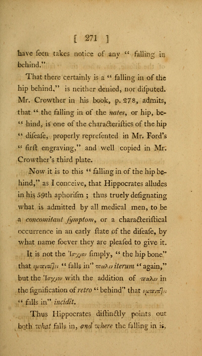 bave feeii takes notice of any '^ falling It| behind. That there certainly is a '' falling in of the hip behind, is neither denied, nor difputed. Mr. Crowther in his book, p. 278, admits, that the falling in of the nates^ or hip, be- hind, is one of the charafteriftics of the hip *' difeafe, properly reprefented in Mr. Ford's '• firft engraving, and well copied in Mr. Crowther's third plate. Now it is to this *' falling in of the hip be- hind, as I conceive, that Hippocrates alludes in his 59th aphorifm ; thus truely defignating what is admitted by all medical men, to be a concomitant fymptom^ or a charafteriftical occurrence in an early ftate of the difeale, by what name fbever they are pleafed to give it« It is not the lo-x/ov fimply, the hip bone that e^/zxrizflsi falls in 'ujoihivitenim ** again, but the '\(T%Lov with the addition of ^uKiv in the fignification oiretro '• behind that sijLzs-iTfJsi falls in incidit. Thus Hippocrates diftindlly points out both what falU in, and where the falling in i*.