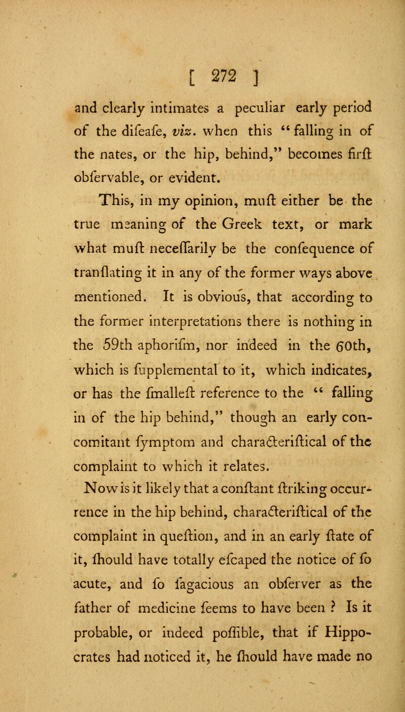 and clearly intimates a peculiar early period of the difeafe, viz. when this falling in of the nates, or the hip, behind,'* becomes firft obfervable, or evident. This, in my opinion, muft either be the true meaning of the Greek text, or mark what muft necelTarily be the confequence of tranflating it in any of the former ways above mentioned. It is obvious, that according to the former interpretations there is nothing in the 59th aphorifm, nor indeed in the 60th, which is fupplemental to it, which indicates, or has the fmalleft reference to the '' falling in of the hip behind, though an early con- com.itant fymptom and charaderiftical of the complaint to which it relates. Now is it likely that aconftant ftriking occur- rence in the hip behind, charaderiftical of the complaint in queftion, and in an early flate of it, ihould have totally efcaped the notice of fb acute, and fo fagacious an obferver as the father of medicine feems to have been ? Is it probable, or indeed poffible, that if Hippo- crates had noticed it, he fliould have made no