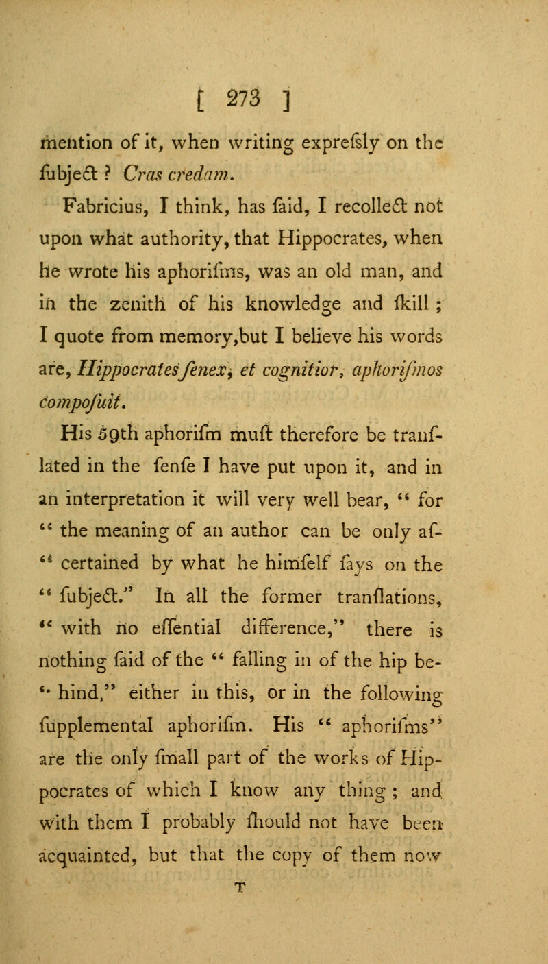 mention of it, when writing exprefsly on the fubjeft ? Cras credani. Fabricius, I think, has fald, I recoUedl not upon what authority, that Hippocrates, when he wrote his aphorifms, was an old man, and in the zenith of his knowledge and {kill; I quote from memory,hut I believe his words are, Hippocratesfenex^ et cognitior, apliorifmos dompofuit. His 59th aphorifm mufi therefore be tranf- lated in the fenfe I have put upon it, and in an interpretation it will very well bear, '' for '^ the meaning of an author can be only af- '* certained by what he hlmfelf fays on the *' fubjedl:/' In all the former tranflations, *^ with no efTential difference, there is nothing faid of the falling in of the hip be- *• hind, either in this, or in the following fupplemental aphorilin. His aphorifms'^ are the only fmall part of the works of Hip- pocrates of which I know any thing ; and with them I probably fliould not have been acquainted, but that the copy of them now