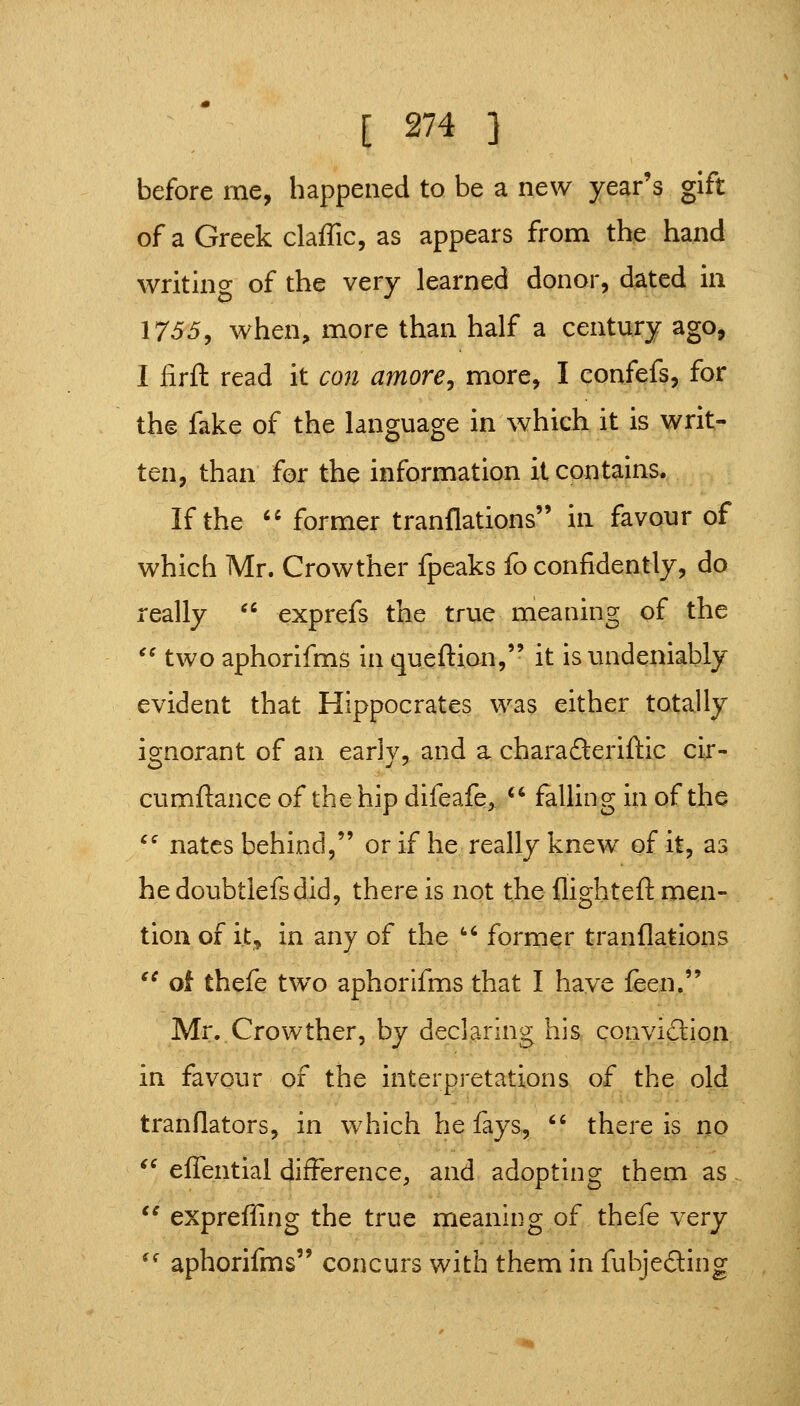 before me, happened to be a new year's gift of a Greek claffic, as appears from the hand writino- of the very learned donor, dated in 1755, when, more than half a century ago, I iirfl: read it con amore^ more, I confefs, for the fake of the language in which it is writ- ten, than for the information it contains. If the '' former tranflations in favour of which Mr. Crowther fpeaks fo confidently, do really  exprefs the true meaning of the '' two aphorifms in queftion, it is undeniably evident that Hippocrates was either totally ignorant of an early, and a charafteriftic cir- cumflance of the hip difeafe, *^ falling in of the ^' nates behind, or if he really knew of it, as hedoubtlefsdid, there is not the flighteft men- tion of it^ in any of the ''' former tranflations ^^ oi thefe two aphorifms that I have feen, Mr,.Crowther, by declaring his conviclion in favour of the interpretations of the old tranflators, in which he fays,  there is no '^ eflentlal difference, and adopting them as,  expreffing the true meaning of thefe very '^ aphorifms concurs with them in fubjeding