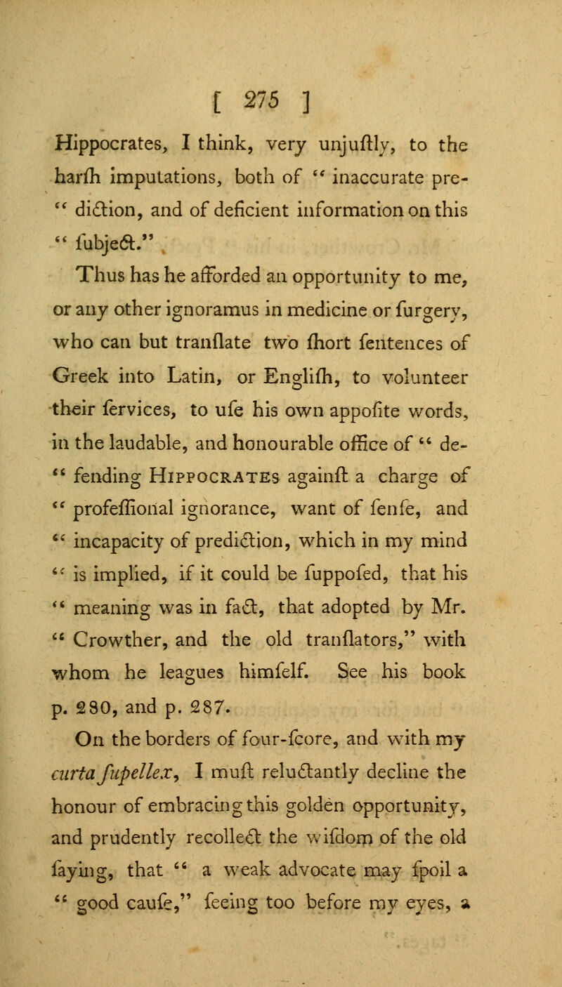 Hippocrates, I think, very unjuflly, to the harfli imputations, both of '* inaccurate pre- '^ didlion, and of deficient information on this '' fubjecft. . Thus has he afforded an opportunity to me, or any other ignoramus in medicine or furgery, who can but tranflate two fhort fentences of Greek into Latin, or Englifh, to volunteer their fervices, to ufe his own appofite words, in the laudable, and honourable ofSce of '' de-  fending Hippocrates againft a charge of ^^ profeffioiial ignorance, want of fenfe, and ^^ incapacity of predidlion, which in my mind *^ is implied, if it could be fuppofed, that his *' meaning was in fad, that adopted by Mr.  Crowther, and the old tranflators, with whom he leagues himfelf. See his book p. 280, and p. 287. On the borders of four-fcore, and with my airtafupellex^ I muft reludtantly decline the honour of embracing this golden opportunity, and prudently recolle£l: the wifdorp of the old faying, that  a weak advocate mjay fpoil a *' good caufe, feeing too before ray eyes, a