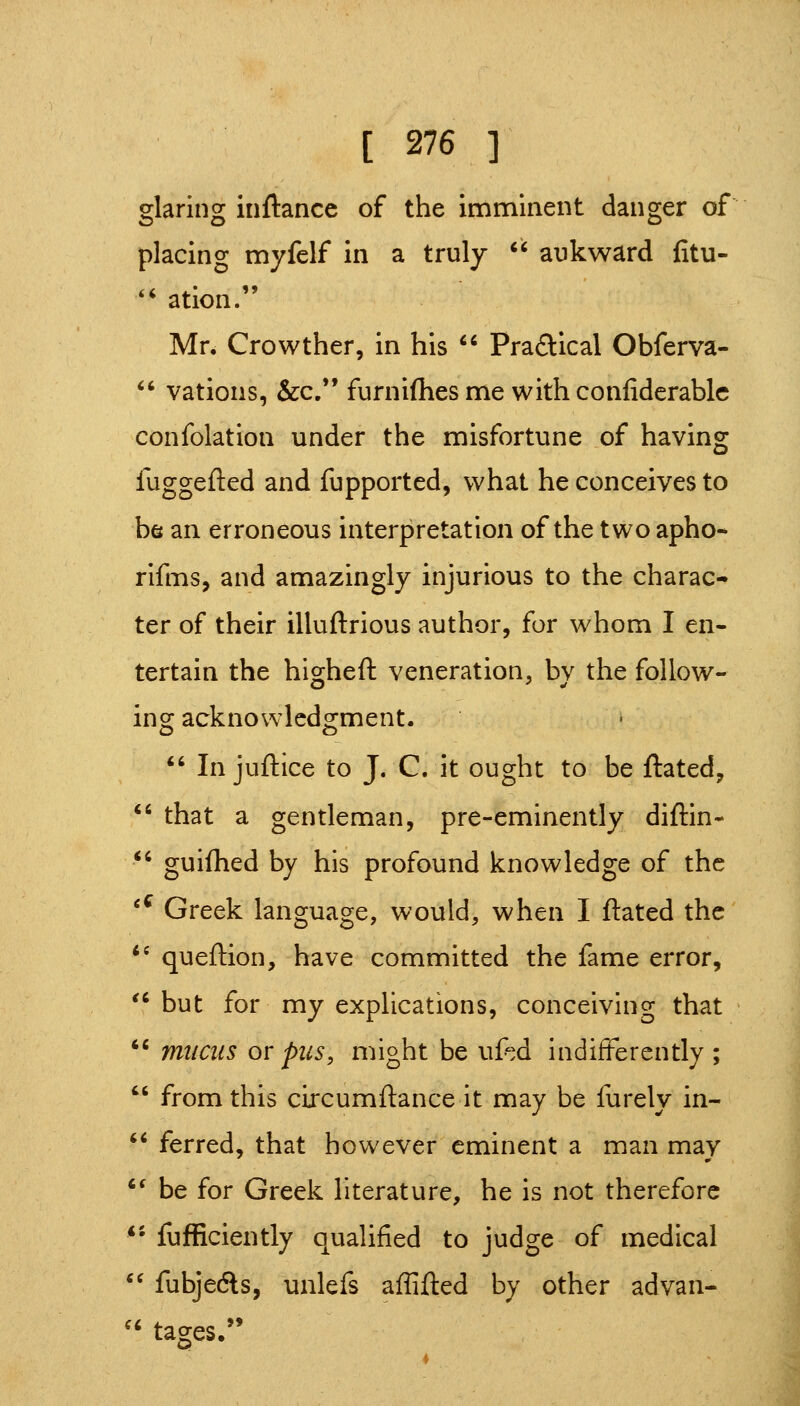 glaring inftancc of the imminent danger of placing myfelf in a truly  aukward fitu- '' ation. Mr. Crowther, in his  Practical Obferva-  vations, &c. furniflies me with conliderablc confolation under the misfortune of having fuggefted and fupported, what he conceives to be an erroneous interpretation of the two apho- rifms, and amazingly injurious to the charac- ter of their illuftrious author, for whom I en- tertain the higheft veneration, by the foUow- incr acknowledo-ment. O O  In juftice to J. C. it ought to be ftated, ^' that a gentleman, pre-eminently diftin- *' guifhed by his profound knowledge of the '^ Greek language, would, when I ftated the *' queftion, have committed the fame error, '^ but for my explications, conceiving that *' mucus or pus, might be uftd indifferently ;  from this circumftance it may be furely in- ** ferred, that however eminent a man may *' be for Greek literature, he is not therefore *• fufficiently qualified to judge of medical *^ fubjedls, unlefs affifted by other advan- tages,