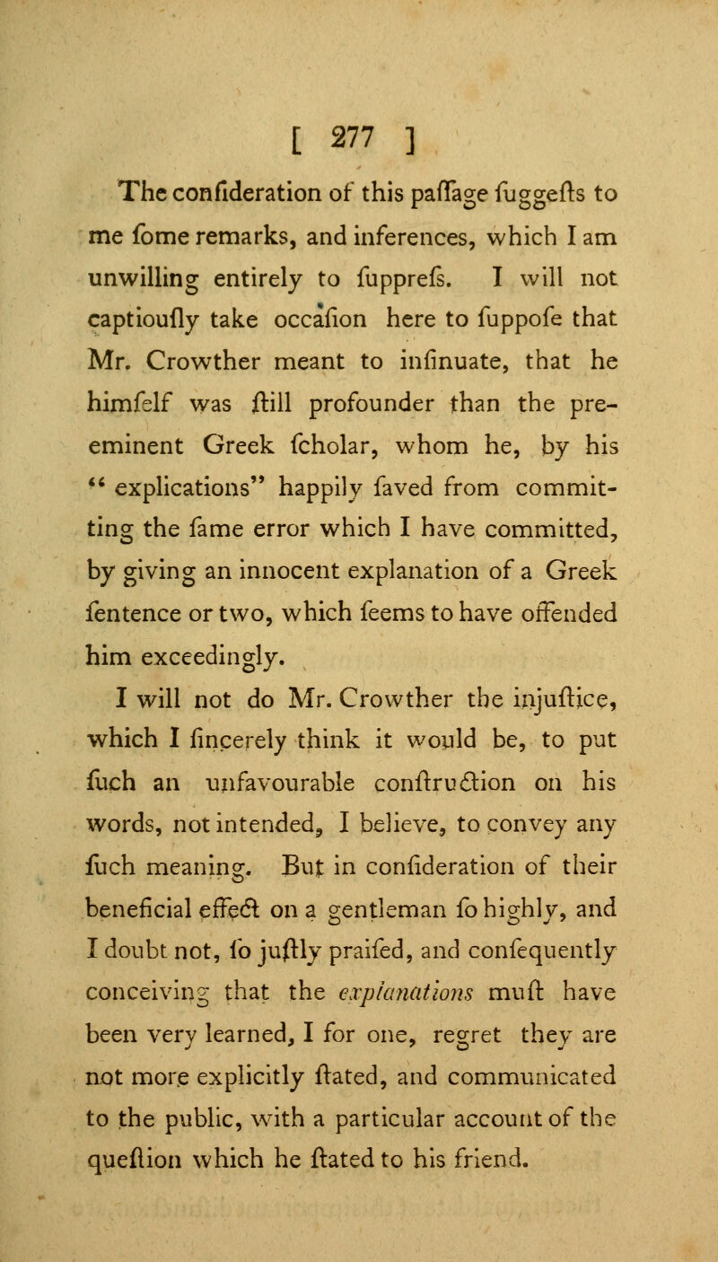 The confideration of this pafTage fuggefts to me fome remarks, and inferences, which I am unwilling entirely to fupprefs. I will not captioufly take occafion here to fuppofe that Mr. Crowther meant to infinuate, that he himfelf was ftill profounder than the pre- eminent Greek fcholar, whom he, by his ■' explications happily faved from commit- ting the fame error which I have committed, by giving an innocent explanation of a Greek fentence or two, which feems to have offended him exceedingly. I will not do Mr. Crowther the iajuftice, which I fmcerely think it would be, to put fuch an unfavourable conftrudion on his words, not intended^ I believe, to convey any liich meaning. But in confideration of their beneficial efl^ecfl: on a gentleman fo highly, and I doubt not, fo jufl:ly praifed, and confequently conceiving that the expianatiojis muft have been very learned, I for one, regret they are not more explicitly ftated, and communicated to the public, with a particular account of the queflion which he ftated to his friend.