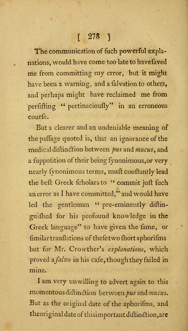 The communication of fuch powerful expla- nations, would have come too late to havefaved me from committing my error, but it might have been a warning, and a falvation to others, and perhaps might have reclaimed me from perfifting ^ pertinacioufly in an erroneous courfe. But a clearer and an undeniable meaning of thepaflage quoted is, that an ignorance of the medical diftinftion between pus and mucus^ and a fuppofition of their being {ynonimous,or very nearly fynonimous terms, muft conftantly lead the beft Greek fcholars to '' commit juft fuch an error as I have committed, and would have led the gentleman '' pre-eminently diftin- guifhed for his profound knowledge in the Greek language to have given the fame, or fimilartranflations of thefetwo fhort aphorifms but for Mr. Crovvther's explanations^ which proved zfalvo in his cafe, though they failed in mine. I am very unwilling to advert again to this momentousdiftindion htlvjt^npus znAmucus. But as the original date of the aphorifms, and theoriginaldateofthisimportantdiftin£lion,arc