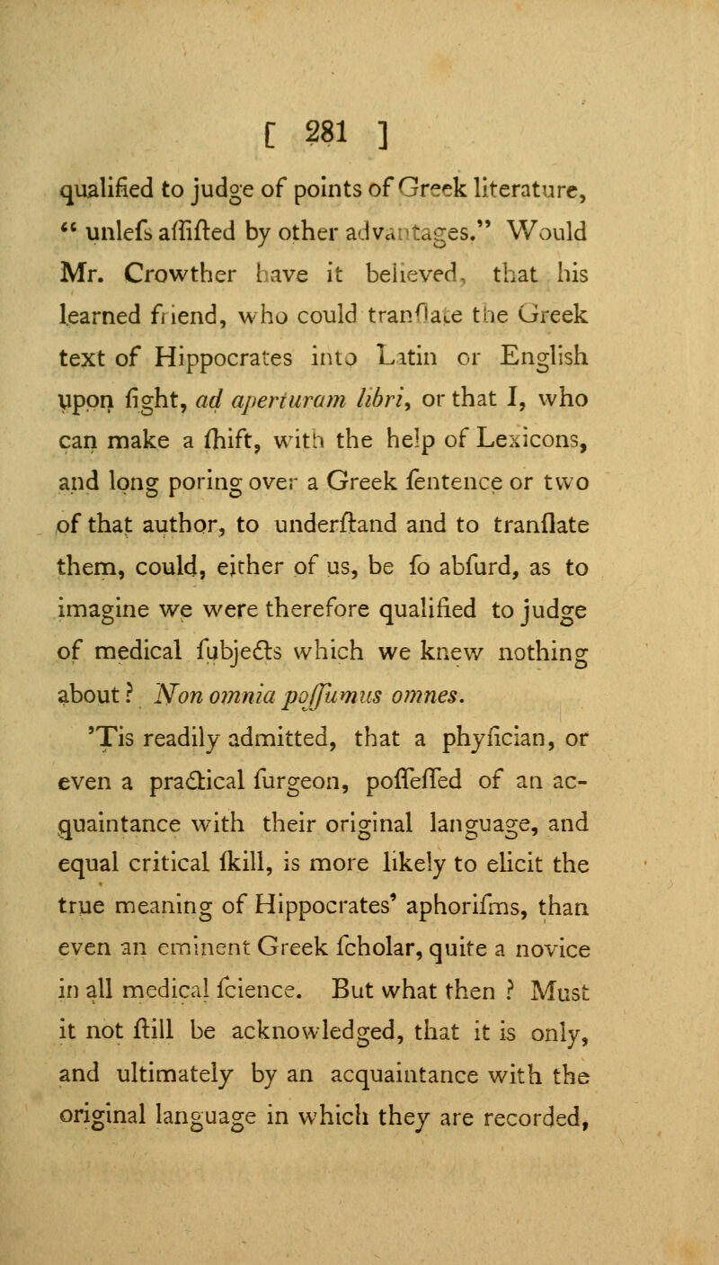 qualified to judge of points of Greek literature,  unlefb aflifted by other advantages. Would Mr. Growther have it believed, that his learned friend, who could tranflace the Greek text of Hippocrates into Latin or English upon fight, ad aperturam libri^ or that I, who can make a fliift, with the help of Lexicons, and long poring over a Greek fentence or two of that author, to underftand and to tranflate them, could, either of us, be fo abfurd, as to imagine we were therefore qualified to judge of medical fubjedls which we knew nothing about? Non omnia poffumus omnes, 'Tis readily admitted, that a phyfician, or even a practical furgeon, poffefled of an ac- quaintance with their original language, and equal critical (kill, is more likely to ehcit the true meaning of Hippocrates' aphorifms, than even an eminent Greek fcholar, quite a novice in all medical fcience. But what then ? Must it not ftill be acknowledged, that it is only, and ultimately by an acquaintance with the original language in which thej are recorded,