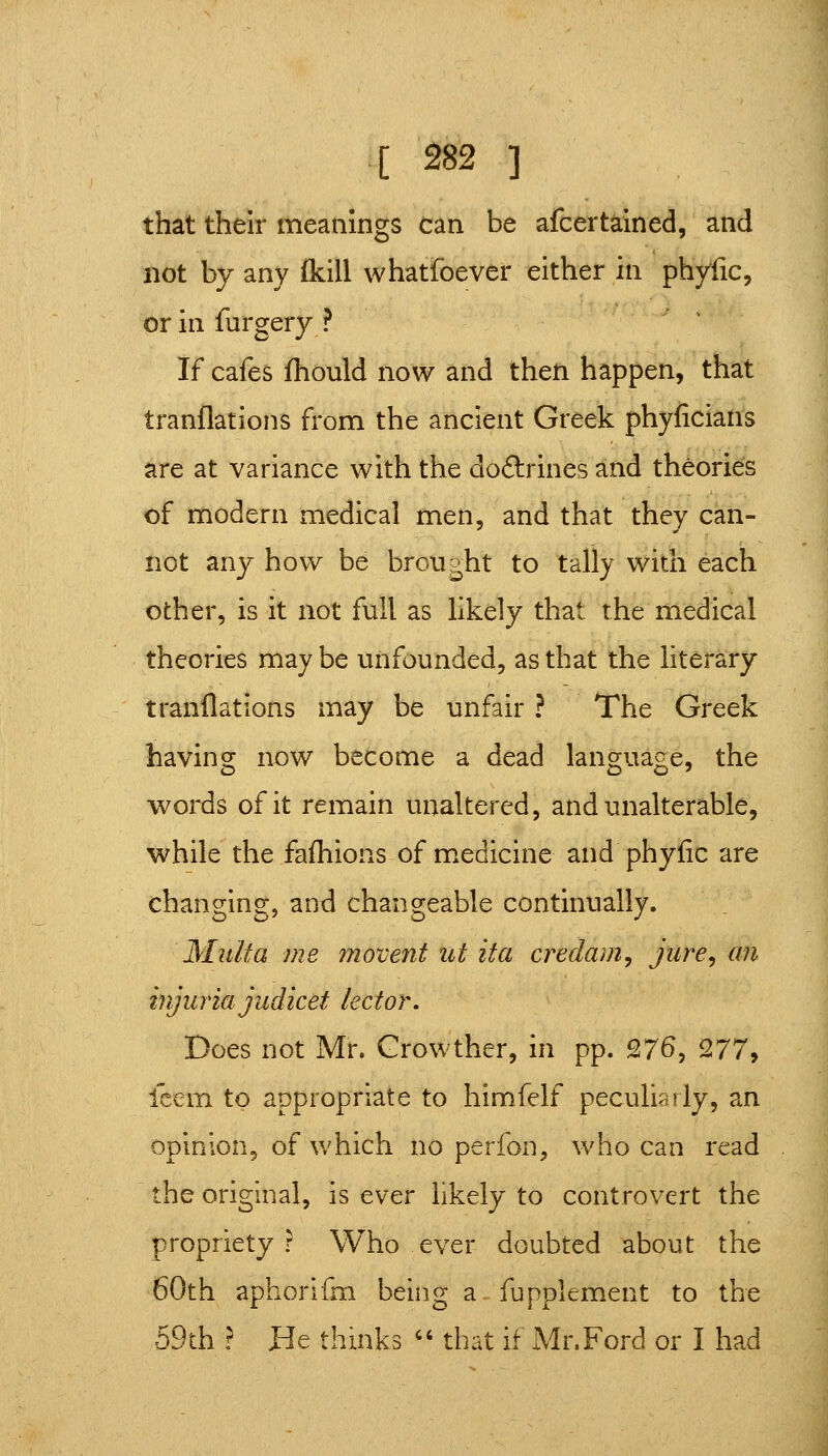 that their meanings can be afcertained, and not by any (kill whatfoever either in phyfic, or in furgery ? If cafes fhould now and then happen, that tranflations from the ancient Greek phyficiatis are at variance with the doflirines and theories of modern medical men, and that they can- not any how be broii|,ht to tally with each other, is it not full as likely that the medical theories may be unfounded, as that the literary tranflations may be unfair ? The Greek having now become a dead language, the v^ords of it remain unaltered, and unalterable, while the fafliions of medicine and phyfic are changing, and changeable continually. Mult a me movent tit it a creclam^ jiire^ an injuria judicet lector. Does not Mr. Growther, in pp. 276, Q.77^ fcem to appropriate to himfelf peculiarly, an opinion, of which no perfon, who can read the original, is ever likely to controvert the propriety ? Who ever doubted about the 60th aphorifm being a fupplement to the 59th ? He thinks '' that if Mr.Ford or I had