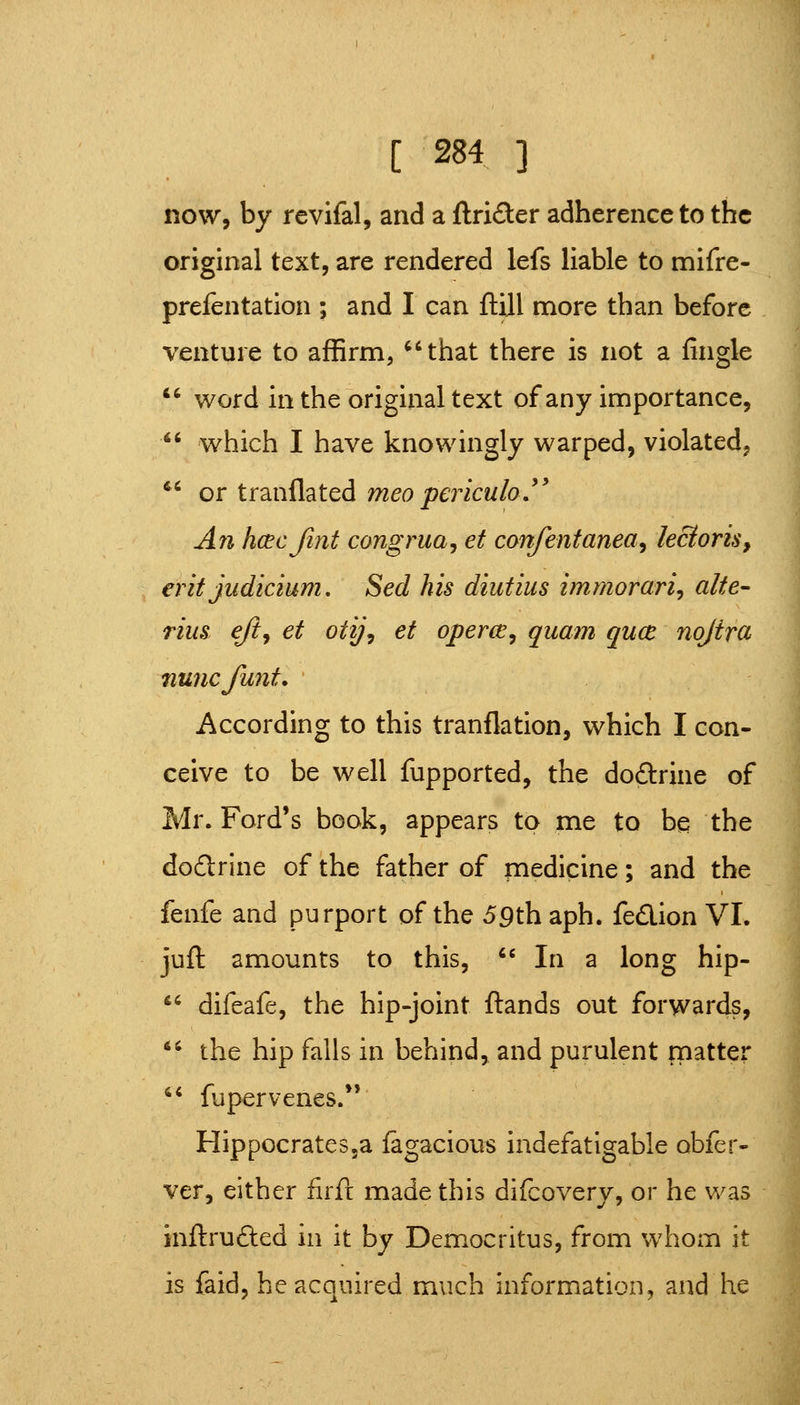 now, by rcvifal, and a ftrider adherence to the original text, are rendered lefs liable to mifre- prefentation ; and I can ftUl more than before venture to affirm, ^'that there is not a fingle *' word in the original text of any importance,  which I have knowingly warped, violated, ^' or tranflated meo periculo,'' An hcecfint congrua^ et confentanea, kcioris, erit judicium. Sed his diutius immorariy alte- riiis e/iy et otij, et operce^ quam qucB nojira nuncfunt. According to this tranflation, which I con- ceive to be well fupported, the do£lrine of Mr. Ford's book, appears to me to be the dodrine of the father of medicine; and the fenfe and purport of the 59th aph. fedion VI. juft amounts to this, '' In a long hip- ^^ difeafe, the hip-joint ftands out forwards, *' the hip falls in behind, and purulent matter  fupervenes.*' HippocrateSja lagacious indefatigable obfer- ver, either firfr made this difcovery, or he was inftrufted in it by Democritus, from whom it is faid, he acquired much information, and he