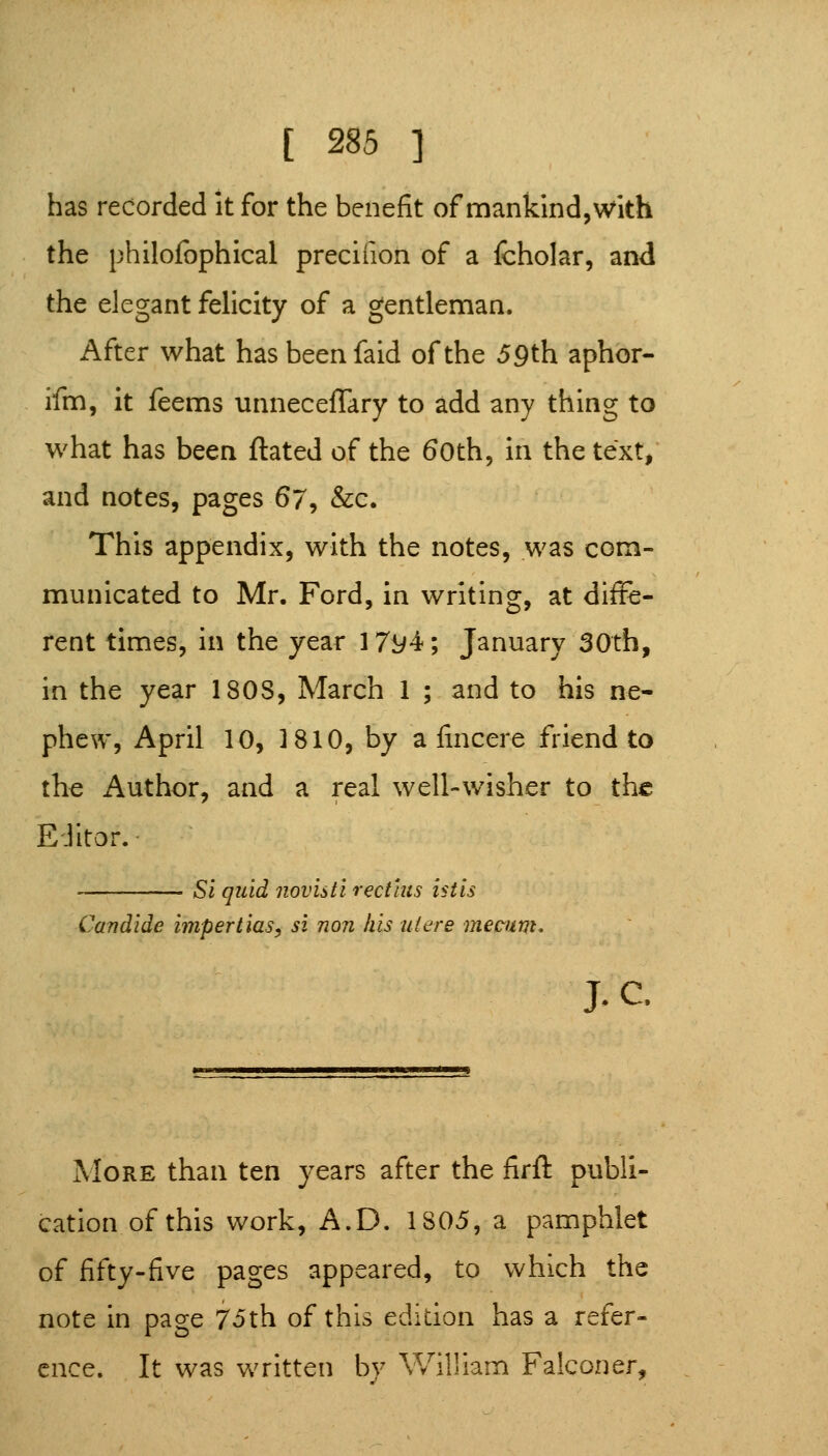 has recorded it for the benefit of mankind, with the philofophical preciiion of a fcholar, and the elegant felicity of a gentleman. After what has beenfaid of the 59th aphor- ifm, it feems unnecelTary to add any thing to what has been ftated of the 6oth5 in the text, and notes, pages 67^ &c. This appendix, with the notes, was com- municated to Mr. Ford, in writing, at diffe- rent times, in the year 17y4f; January 30th, in the year 180S, March 1 ; and to his ne- phew, April 10, 1810, by a fincere friend to the Author, and a real well-wisher to the Editor. Si quid novisti rectius istis Candide impertias, si noji his uiere mecum* J. c. More than ten years after the firft publi- cation of this work, A.D. 1805, a pamphlet of fifty-five pages appeared, to which the note in page 75th of this edition has a refer- ence. It was written by William Falconer,