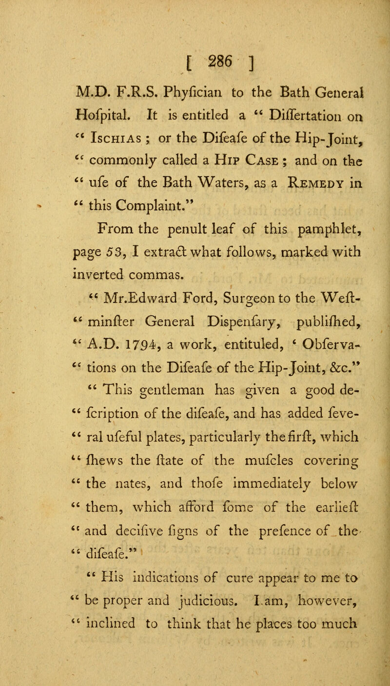 M.D. F.R.S. Phyficiaii to the Bath General HofpitaL It is entitled a Differtation on ^* IscHiAs ; or the Difeafe of the Hip-Joint, '' commonly called a Hip Case ; and on the ufe of the Bath Waters, as a Remedy in this Complaint. From the penult leaf of this pamphlet, page 53^ I extract what follows, marked with inverted commas. *^ Mr.Edward Ford, Surgeon to the Weft- *^ minfter General Dispenfary, publiflied, *' A.D. 17S)4, a work, entituled, ' Obferva- *^ tions on the Difeafe of the Hip-Joint, &c.'* This gentleman has given a good de- *' fcription of the difeafe, and has added feve- *' ral ufeful plates, particularly thefirft, which *' (hews the ftate of the mufcles covering the nates, and thofe immediately below them, which afford feme of the ear lie ft *' and decifive figns of the prefence of the- difeafe. His indications of cure appear to me to *'be proper and judicious. Lam, however, *' indined to think that he places too much
