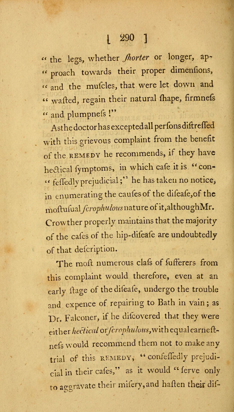 L !^90 ] '' the legs, whether ,/Iiorter or longer, ap- '^ proach towards their proper dimenfions, '' and the mufcles, that were let down and *' w^afted, regain their natural fhape, firmnefs *'and plumpnefs ! Asthe doctor has excepted all per fons diftreffed with this grievous complaint from the benefit of the REMEDY he recommends, if they have hedical fymptoms, in which cafe it is '^con- '' feffedlv prejudicial; he has taken no notice, in enumerating the caufesof the difeafe,of the moftufual/6To;jAwfo2i5'nature of it,althoughMr. Crowther properly maintains that the majority of the cafes of the hip-difeafe are undoubtedly of that defeription. The moft numerous clafs of fufferers from this complaint would therefore, even at an earlv fta^^e of the difeafe, undergo the trouble and expence of repairing to Bath in vain; as Dr. Falconer, if he difcovered that they were either hectical orfcrophuluiis,with equal earneft- nefs would recommend them not to make any trial of this remedy,  confeffedly prejudi- cial in their cafes, as it would '^ ferve only fn acTcrravate their mifery,and haften thek dif-