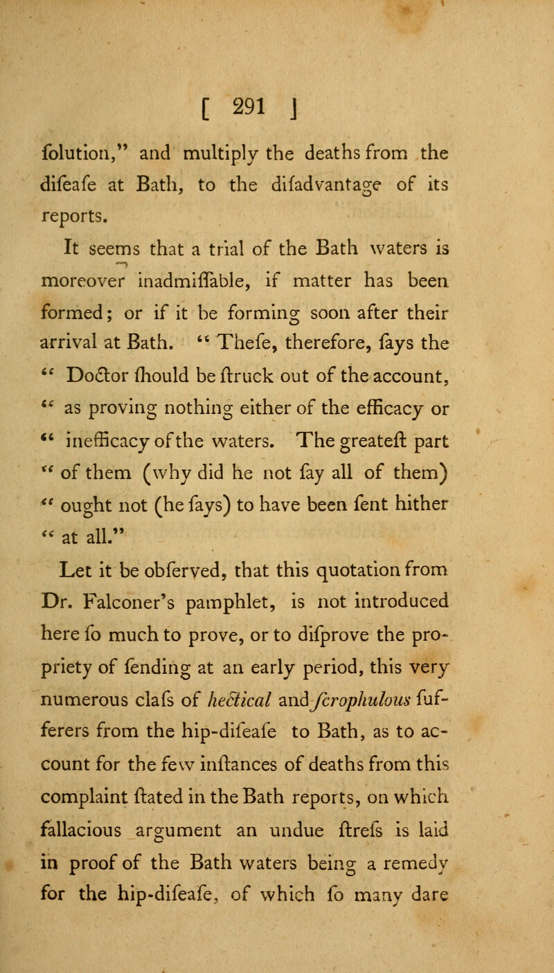 folutioii, and multiply the deaths from the difeafe at Bath, to the difadvantage of its reports. It seems that a trial of the Bath waters is '—» moreover inadmiffable, if matter has been formed; or if it be forming soon after their arrival at Bath.  Thefe, therefore, fays the '^ Do£tor fliould beflruck out of the account, *^ as proving nothing either of the efficacy or *' inefficacy of the waters. The greateft part *' of them (why did he not fay all of them) *' ought not (he fays) to have been fent hither '' at all. Let it be obferved, that this quotation from Dr. Falconer's pamphlet, is not introduced here fo much to prove, or to difprove the pro- priety of fending at an early period, this very numerous clafs of hectical ^LwAfcrophulous fuf- ferers from the hip-difeafe to Bath, as to ac- count for the few inftances of deaths from this complaint ftated in the Bath reports, on which fallacious argument an undue ftrefs is laid in proof of the Bath waters being a remedy for the hip-difeafe, of which fo many dare