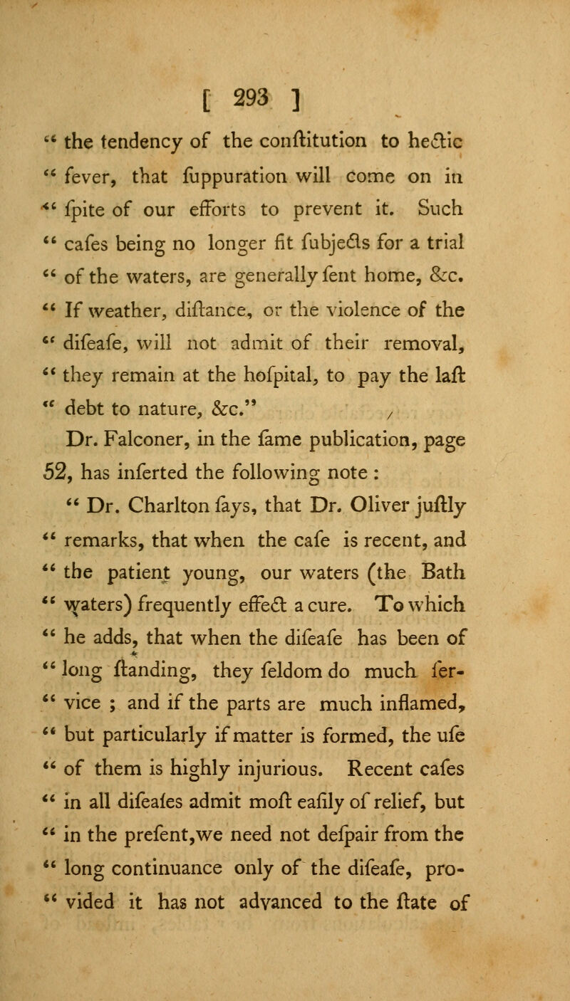 *^* the tendency of the conftltution to he^Jlic '^ fever, that fuppuration will come on in ^' fpite of our efforts to prevent it. Such cafes being no longer fit fubjeds for a trial of the waters, are generally fent home, &c. *' If weather, diftance, or the violence of the '^ difeafe, will not admit of their removal, *' they remain at the hofpital, to pay the laft *^ debt to nature, &c.'* / Dr. Falconer, in the fame publication, page 52, has inferted the following note: Dr. Charlton fays, that Dr. Oliver juftly remarks, that when the cafe is recent, and ** the patient young, our waters (the Bath ** \^aters) frequently efFe£l a cure. To which he adds, that when the difeafe has been of *' long {landing, they feldom do much fer- *' vice ; and if the parts are much inflamed, but particularly if matter is formed, the ufe of them is highly injurious. Recent cafes ** in all difeales admit moft eafily of relief, but in the prefent,we need not delpair from the long continuance only of the difeafe, pro- vided it has not advanced to the ftate of
