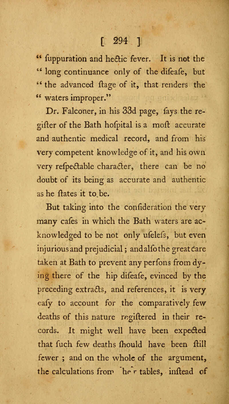 fuppuration and hedic fever. It is not the '^ long continuance only of the difeafe, but '' the advanced ftage of it, that renders the ** waters improper. Dr. Falconer, in his 33d page, fays the re- gifter of the Bath hofpital is a moft accurate and authentic medical record, and from his very competent knowledge of it, and his own very relpefliable chara£ler, there can be no doubt of its being as accurate and authentic as he ftates it to,be. But taking into the confideration the very many cafes in which the Bath waters are ac- knowledged to be not only ufelefs, but even injurious and prejudicial; andalfothe great dare taken at Bath to prevent any perfons from dy- ing there of the hip difeafe, evinced by the preceding extracts, and references, it is very eafy to account for the comparatively few deaths of this nature r^.giftered in their re- cords. It might well have been expected that fuch few deaths fhould have been ftill fewer ; and on the whole of the argument, the calculations from he r tables, inftead of