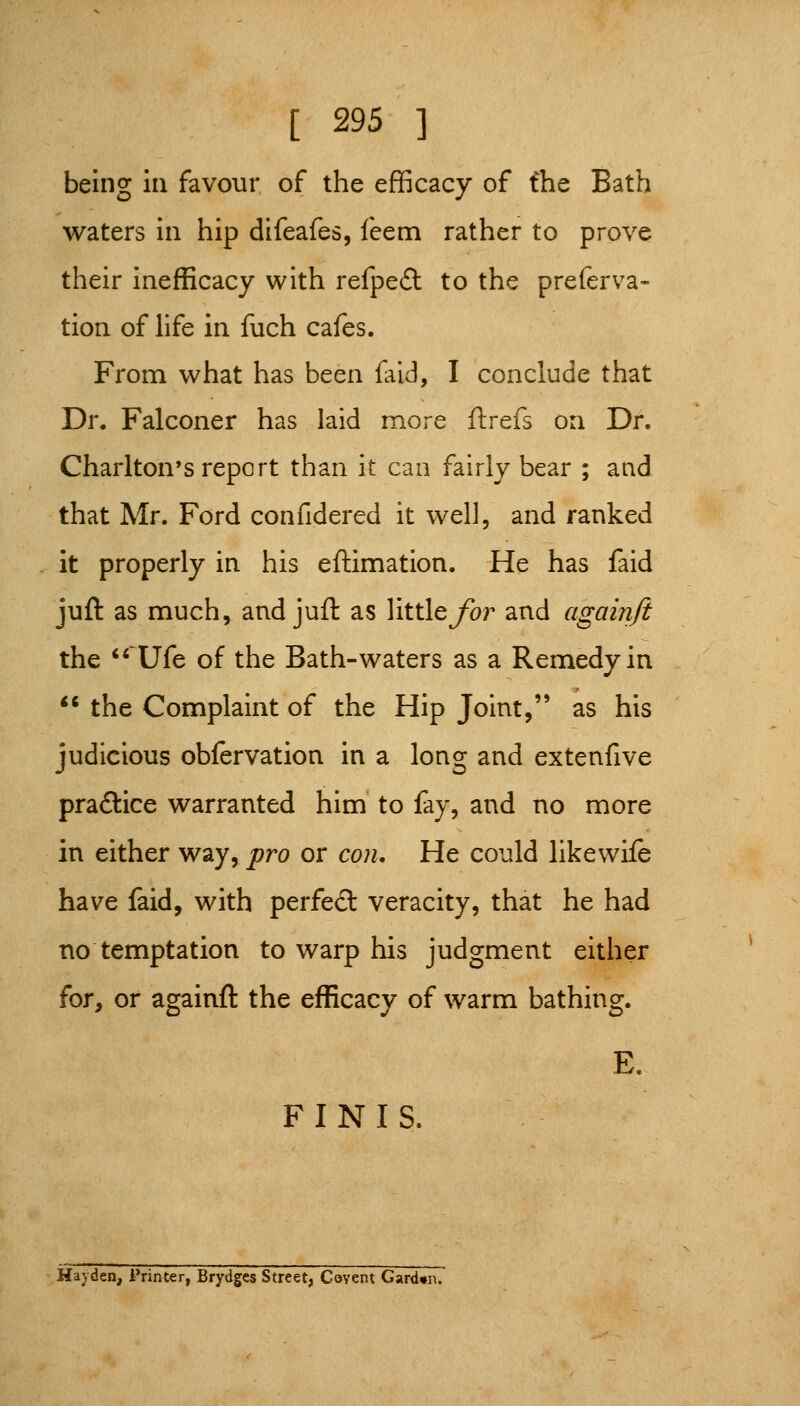 being in favour of the efficacy of the Bath waters in hip difeafes, feem rather to prove their inefficacy with refped to the preferva- tion of life in fuch cafes. From what has been {aid, I conclude that Dr. Falconer has laid more ftrefs on Dr. Charlton's report than it can fairly bear ; and that Mr. Ford confidered it well, and ranked it properly in his eftimation. He has faid juft as much, and juft as little/br and againji the '^ Ufe of the Bath-waters as a Remedy in ** the Complaint of the Hip Joint, as his judicious obfervation in a long and extenfive praftice warranted him to fay, and no more in either way, pro or con. He could likewife have faid, with perfed veracity, that he had no temptation to warp his judgment either for, or againft the efficacy of warm bathing. E. FINIS. Hayden, Printer, Brydges Street, Covent Gard«ii.