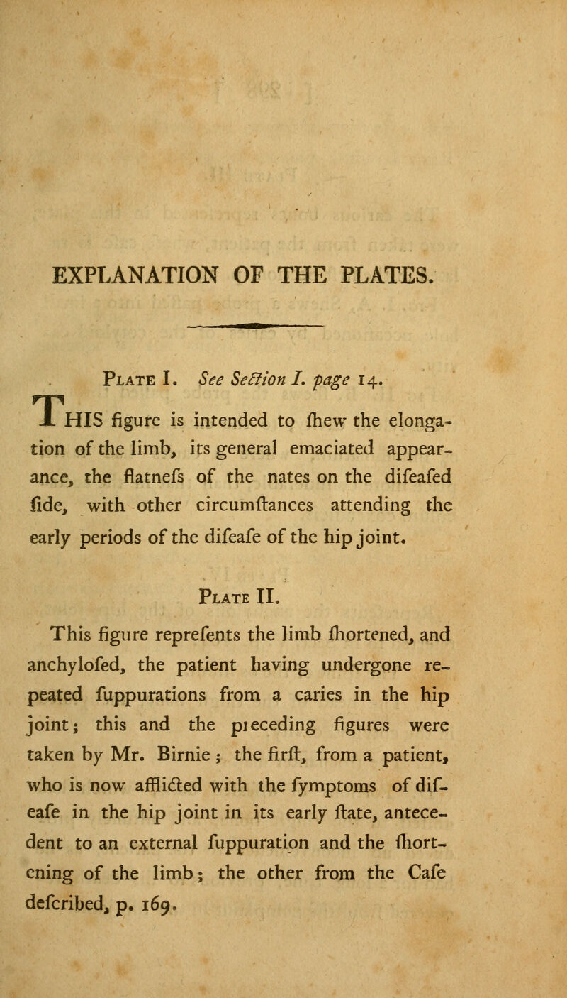 EXPLANATION OF THE PLATES. Plate L See Se^ion I, page 14. X HIS figure is intended to fhew the elonga- tion of the limb, its general emaciated appear- ance, the flatnefs of the nates on the difeafed fide, with other circumftances attending the early periods of the difeafe of the hip joint. Plate II. This figure reprefents the limb ihortened, and anchylofed, the patient having undergone re- peated fuppurations from a caries in the hip joint; this and the pieceding figures were taken by Mr. Birnie ; the firfl, from a patient, who is now afflidled with the fymptoms of dif- eafe in the hip joint in its early ftate, antece- dent to an external fuppuration and the ihort- ening of the limb; the other from the Cafe defcribed, p. 169.