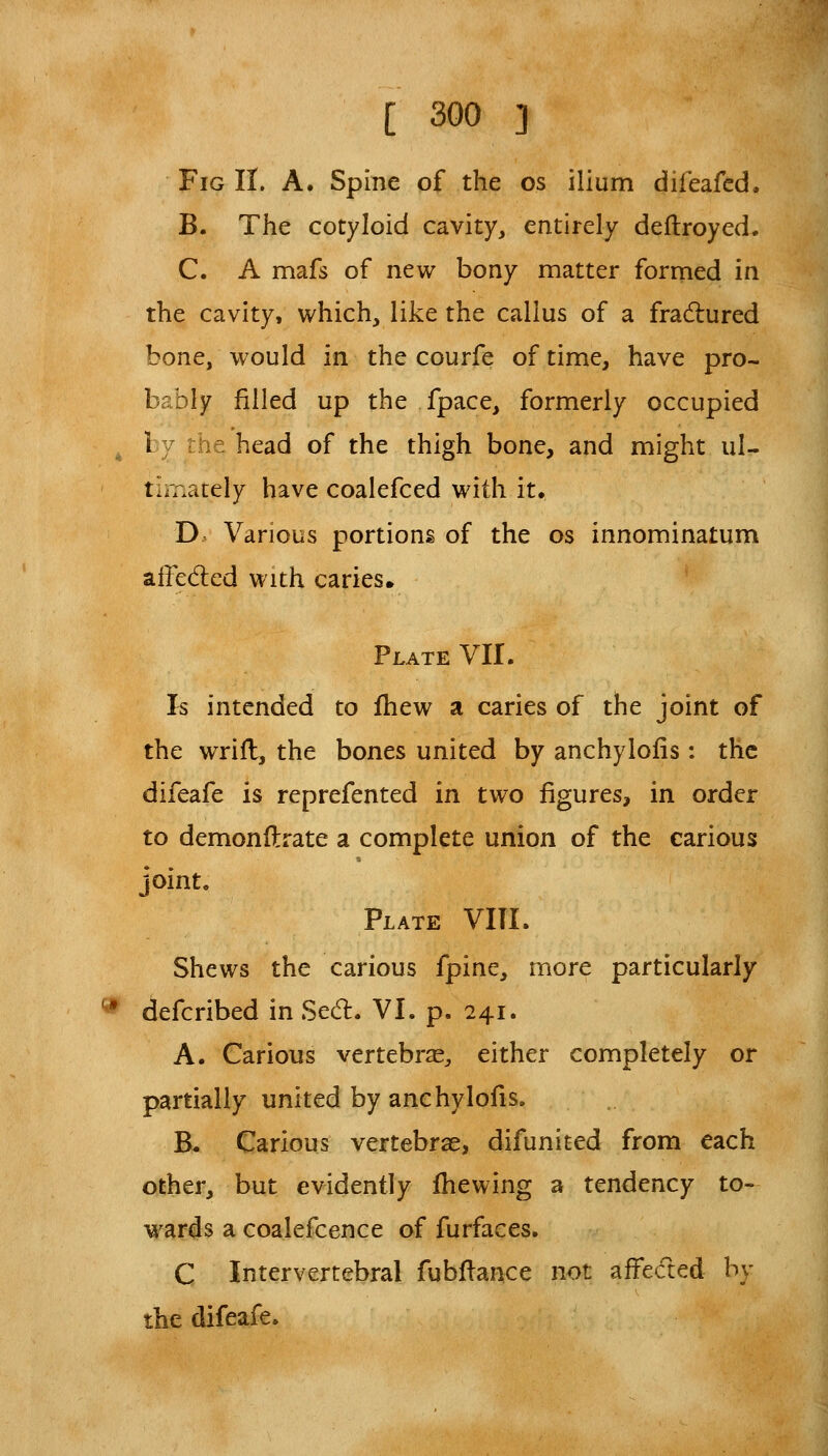 Fig II. A. Spine of the os ilium difeafed. B. The cotyloid cavity, entirely deftroyed. C. A mafs of new bony matter formed in the cavity, which, like the callus of a fradured bone, would in the courfe of time, have pro- bably filled up the fpace, formerly occupied ^ by the head of the thigh bone, and might ul- tLr.ately have coalefced with it* D. Various portions of the os innominatum affeded with caries. Plate VII. Is intended to fhew a caries of the joint of the wrifl, the bones united by anchylofis: the difeafe is reprefented in two figures, in order to demonflrate a complete union of the carious joint, Plate VIII. Shews the carious fpine, more particularly * defcribed in Secfl. VI. p. 241. A. Carious vertebras, either completely or partially united by anchylofis. B. Carious vertebrae, difunited from each other, but evidently fhewing a tendency to- wards a coalefcence of furfaces. C Intervertebral fubflance not affecled by the difeafe.