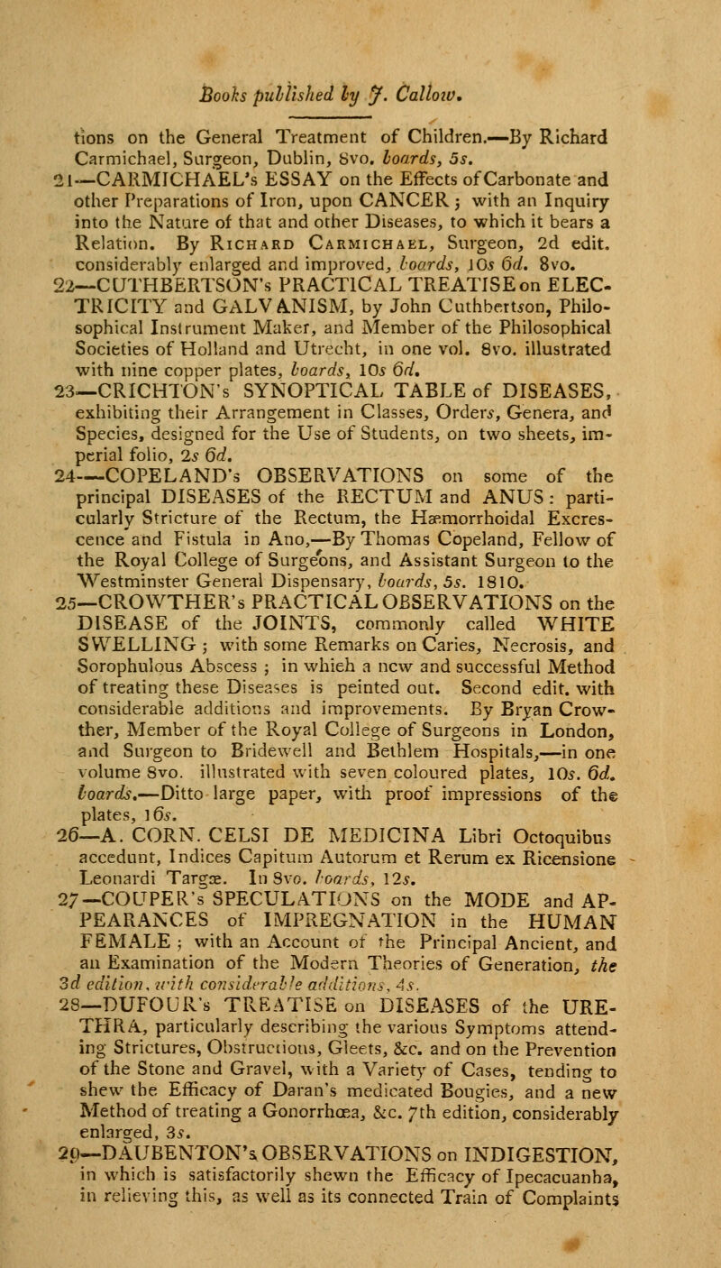 tions on the General Treatment of Children.—By Richard Carmichael, Sargeon, Dublin, 8vo, boards, 5s. 21—CARMICHAEL's ESSAY on the Effects of Carbonate and other Preparations of Iron, upon CANCER 3 with an Inquiry into the Nature of that and other Diseases, to which it bears a Relation. By Richard Carmichael, Surgeon, 2d edit, considerably enlarged and improved, hoards, \0s 6d. 8vo. 22—CUTHBERTSON's PRACTICAL TREATISE on ELEC- TRICITY and GALVANISM, by John Cuthbert^on, Philo- sophical Instrument Maker, and Member of the Philosophical Societies of Holland and Utrecht, in one vol. 8vo. illustrated with nine copper plates, boards, 10s 6d, 23—CRICHTON's SYNOPTICAL TABLE of DISEASES, exhibiting their Arrangement in Classes, Orders, Genera, and Species, designed for the Use of Students, on two sheets, im- perial folio, 2^ 6d. 24—COPELAND's OBSERVATIONS on some of the principal DISEASES of the RECTUM and ANUS : parti- cularly Stricture of the Rectum, the Haemorrhoidal Excres- cence and Fistula in Ano,—By Thomas Copeland, Fellow of the Royal College of Surgeons, and Assistant Surgeon to the Westminster General Dispensary, boards, 5s. 1810. 25—CROWTHER's PRACTICxAL OBSERVATIONS on the DISEASE of the JOINTS, commonly called WHITE SWELLING; with some Remarks on Caries, Necrosis, and Sorophulous Abscess ; in which a new and successful Method of treating these Diseases is peinted out. Second edit, with considerable additions and improvements. By Bryan Crow- ther. Member of the Royal College of Surgeons in London, and Surgeon to Bridewell and Bethlem Hospitals,—in one volume 8vo. illustrated with seven coloured plates, 10^. 6d, boards,—Ditto large paper, witli proof impressions of th© plates, ]6s. 26—A. CORN. CELSI DE MEDICINA Libri Octoquibus accedunt, Indices Capitum Autorum et Rerum ex Ricensione Leonardi Targse. In Svo. boards, I2s, 27—COUPER's SPECULATIONS on the MODE and AP- PEARANCES of IMPREGNATION in the HUMAN FEMALE ; with an Account of the Principal Ancient, and an Examination of the Modern Theories of Generation, the 3d editioiu with co?2sidcrahfe additions, 4s. 28—DUFOUR's TREATISE on DISEASES of the URE- THRA, particularly describing the various Symptoms attend- ing Strictures, Obstructious, Gleets, &c. and on the Prevention of the Stone and Gravel, with a Variety of Cases, tending to shew the Efficacy of Daran's medicated Bougies, and a new- Method of treating a Gonorrhoea, &c. 7th edition, considerably enlarged, 3^. 20—DAUBENTON*s OBSERVATIONS on INDIGESTION, in which is satisfactorily shewn the Efficacy of Ipecacuanha, in relieving this, as well as its connected Train of Complaints