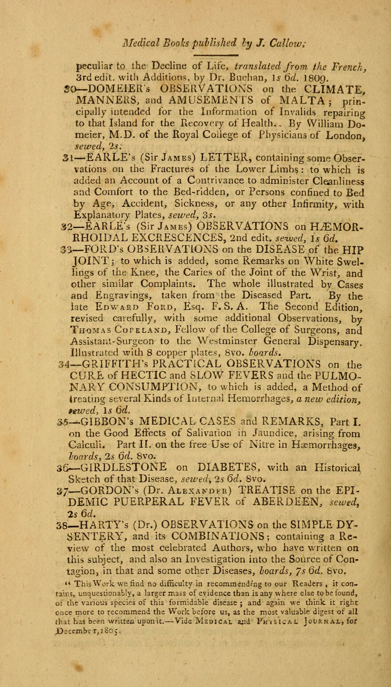 peculiar to the Decline of Life, translated from tke French^ 3rd edit, with Additions, by Dr. Buchan, \s 6d. \80g. «0—DOMElERs OBSERVATIONS oa the CLIMATE, MANNERS, and AMUSEMENTS of MALTA} prin- cipally intended for the Information of Invalids repairing to that Island for the riccovery of Health.. By William Do- meier, M,D. of the Royal College of Physicians of London, sewed, 2s: 31—EARLE's (Sir James) LETTER, containing some Obser- vations on the Fractures of the Lower Limbs : to which is added an Account of a Contrivance to administer Cleanliness and Comfort to the Bed-ridden, or Persons conBned to Bed by Age, Accident, Sickness, or any other Infirmity, with Explanatory Plates, sewed, 3s. S2—EARLE's (Sir James) OBSERVATIONS on H^MOR- RHOIDAL EXCRESCENCES, 2nd edit, seived, is Qd, 3S-_F0RD's OBSERVATIONS on the DISEASE of the HIP JOINT 5 to which is added, some Kemarks on White Swel- lings of the Knee, the Caries of the Joint of the Wrist, and other similar Complaints. The whole illustrated by Cases and Engravings, taken from the Diseased Part. By the late Edv/ard Ford, Esq. F. S. A. The Second Edition, revised carefully, with some additional Observations, by Thomas Cofeland, Fellow of the College of Surgeons, and Assistaiit-Surgeon to the Westminster General Dispensary. Illustrated with 8 copper plates, 8vo. hoards, 34-^GRIFFITH's PRACTICAL OBSERVATIONS on the CURE of HECTIC and SLOW FEVERS and the PULMO- NARY CONSUMPTION, to which is added, a Method of treating several Kinds of Internal Hemorrhages, a new edition, »ewed, \s 6d. ^5—GIBBON'S MEDICAL CASES and REMARKS, Part I. on the Good Effects of Salivation in Jaundice, arising from Calculi. Part IL on the free Use of Nitre in Haemorrhages, hoards, 2s 6d. 8vo. 36—GIRDLESTONE on DIABETES, with an Historical Sketch of that Disease, sewed,, 2s Qd. 8vo. 37—GORDON'S (Dr. Alekandvr) TREATISE on the EPI- DEMIC PUERPERAL FEVER of ABERDEEN, sewed, 2s Qd. 38-.HARTY's (Dr.) OBSERVATIONS on the SIMPLE DY- SENTERY, and its COMBINATIONS; containing a Re- view of the most celebrated Authors, who have written on this subject, and also an Investigation into the Source of Con- tagion, in that and some other Diseases, hoards, ys Qd. Svo. *' This Work we find no difnculty in recommend?ng to our Readers , it con- tains, unquesuonably, a larger mass of evidence than is any vviiere else to be found, of the various species of this formidable disease ; and again we think it right cnce more to recommend the Work before us, as the most valuable digest of all that has been written upon it.—Vide Meoical and' Physical Journal, fo,f ,D=cember,i8oj =
