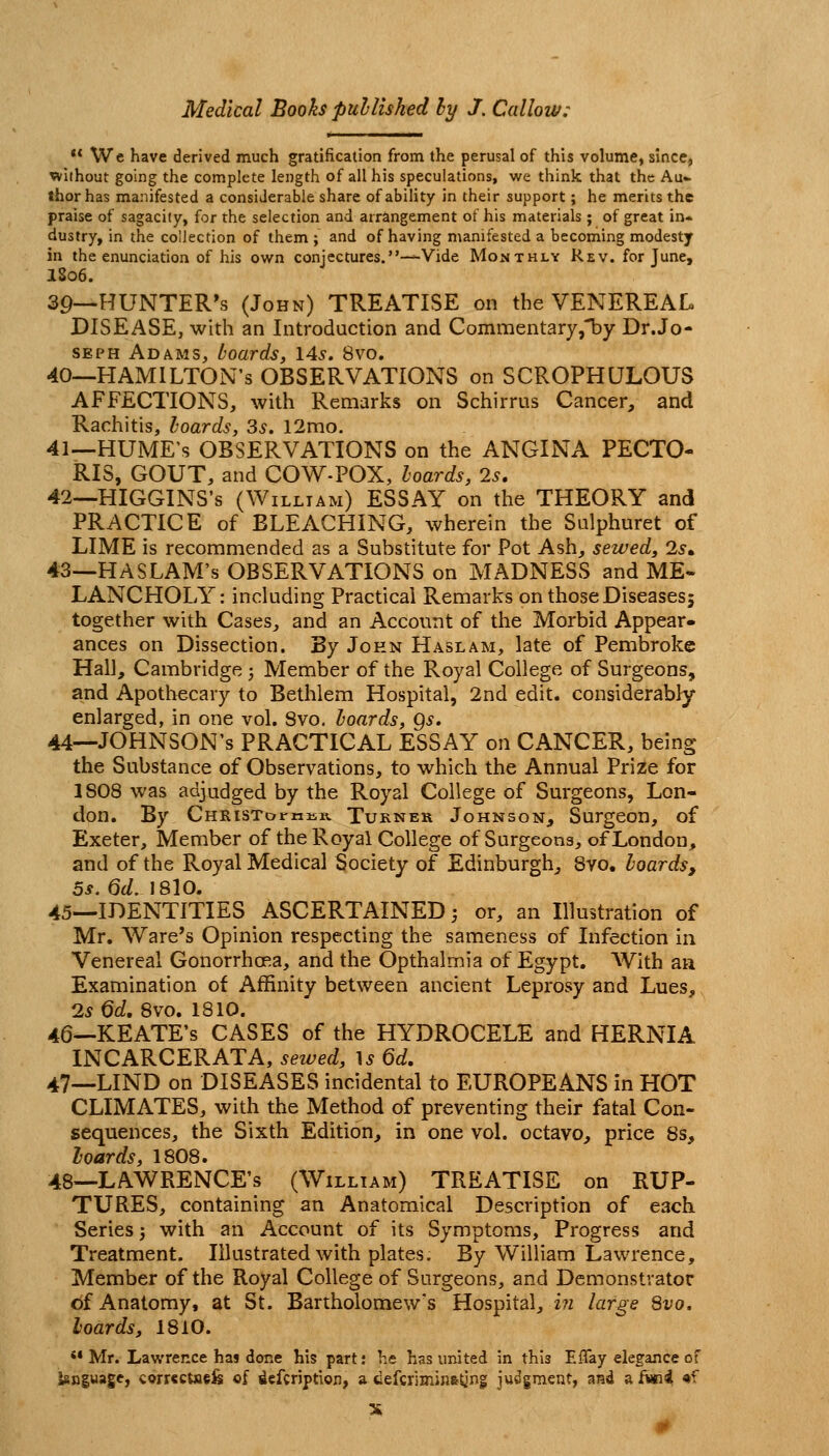  We have derived much gratification from the perusal of this volume, since, without going the complete length of all his speculations, we think that the Au* thorhas manifested a considerable share of ability in their support; he merits the praise of sagacity, for the selection and arrangement of his materials ; of great in* dustry, in the coiJection of them ; and of having manifested a becoming modesty in the enunciation of his own conjectures.—Vide Monthly Rev. for June, I806. 39—HUNTER'S (John) TREATISE on the VENEREAL DISEASE, with an Introduction and Commentaryj^by Dr.Jo- SEPH Adams, boards, \4s. 8vo, 40—HAMILTON'S OBSERVATIONS on SCROPHULOUS AFFECTIONS, with Remarks on Schirrus Cancer, and Rachitis, hoards, 3s. 12mo. 41—HUME'S OBSERVATIONS on the ANGINA PECTO- RIS, GOUT, and COW-POX, hoards, 2s, 42—HIGGINS's (William) ESSAY on the THEORY and PRACTICE of BLEACHING, wherein the Sulphuret of LIME is recommended as a Substitute for Pot Ash, sewed, 2s» 43—HA SLAM'S OBSERVATIONS on MADNESS and ME- LANCHOLY: including Practical Remarks on those Diseases; together with Cases, and an Account of the Morbid Appear- ances on Dissection. By John Haslam, late of Pembroke Hall, Cambridge -, Member of the Royal College of Surgeons, and Apotl>ecary to Bethlem Hospital, 2nd edit, considerably enlarged, in one vol. Svo. hoards, Qs, 44—JOHNSON'S PRACTICAL ESSAY on CANCER, being the Substance of Observations, to which the Annual Prize for 1S08 was adjudged by the Royal College of Surgeons, Lon- don. By CHRlSTornisR TuKNEU JoHNSON, SurgCOH, of Exeter, Member of the Royal College of Surgeons, of London, and of the Royal Medical Society of Edinburgh, Svo. hoards, 5s, 6d.] SlO, 45—IDENTITIES ASCERTAINED; or, an Illustration of Mr, Ware's Opinion respecting the sameness of Infection in Venereal Gonorrhoea, and the Opthalmia of Egypt. With aa Examination of Affinity between ancient Leprosy and Lues, 2s 6d, Svo. 1810. 46—KEATE's CASES of the HYDROCELE and HERNIA INCARCERATA, sewed, U 6d. 47—LIND on DISEASES incidental to EUROPEANS in HOT CLIMATES, with the Method of preventing their fatal Con- sequences, the Sixth Edition, in one vol. octavo, price 8s, hoards, 1808. 48—LAWRENCE'S (William) TREATISE on RUP- TURES, containing an Anatomical Description of each. Series j with an Account of its Symptoms, Progress and Treatment. Illustrated with plates. By William Lawrence, Member of the Royal College of Surgeons, and Demonstrator of Anatomy, at St. Bartholomew's Hospital, 2?z large Svo. hoards, 1810. '• Mr. Lawrence has done his part: he has united in this Effay elegance of knguage, cwr«cuieis of defcription, a defcrimin&^ng judgment, and a fwi4 «f