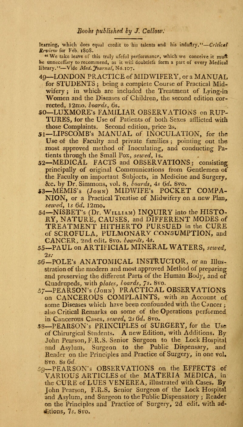 learnings, which does equal credit to his talents and his induftry.—Critical Revieiv for Feb. 1808.  We take leave of this truly ufeful performancf, which we conceive it muft be unneceiTary to recommend, as it v/ill doubtlefs form a part of every Medical library.—Vide Med. yournaly No. 107. 40—LONDON PRACTICE of MIDWIFERY, or a MANUAL for STUDENTS j being a complete Course of Practical Mid- wifery J in which are included the Treatment of Lying-in Women and the Diseases of Children^ the second edition cor- rected, 12mo. hoardsy 6s. SO—LUXMORE's FAMILIAR OBSERVATIONS on RUP- TURES, for the Use of Patients of both Sexes afflicted with those Complaints. Second edition, price 2s. 51—LIPSCOMB'S MANUAL of INOCULATION, for the Use of the Faculty and private families ; pointing out the most approved method of Inoculating, and conducting Pa- tients through the Small Pox, sewed, 1 s. 52—MEDICAL FACTS and OBSERVATIONS; consisting principally of original Communications from Gentlemen of the Faculty on important Subjects, in Medicine and Surgery, &c. by Dr. Simmons, vol. 8, hoards, 4s 6d, Svo. 53—MEMIS's (John) MIDWIFE'S POCKET COMPA- NION, or a Practical Treatise of Midwifery on a new Plan, sewed. Is 6d. 12mo. 54—NISBET's (Dr. William) INQUIRY into the HISTO- RY, NATURE, CAUSES, and DIFFERENT MODES of TREATMENT HITHERTO PURSUED in the CURE of SCROFULA, PULMONARV CONSUMPTION, and CANCER, 2nd edit. Svo. loar^^s, 4s. 55—PAUL on ARTIFICIAL MINERAL WATERS, setved, 2s: 56-POLE's ANATOMICAL INSTRUCTOR, or an Illus- stration of the modern and most approved Method of preparing and preserving the different Parts of the Human Body, and of Quadrupeds, with plates, hoards, 7s, Svo. 5;—PEARSON'S (John) PRACTICAL OBSERVATIONS on CANCEROUS COMPLAINTS, with an Account of some Diseases which have been confounded with the Cancer 3 also Critical Remarks on some of the Operations performed in Cancerous Cases, sewedy 2s 6d, Svo. SB—PEARSON'S PRINCIPLES of SURGERY, for the Use of Chirurgical Students. A new Edition, with Additions. By John Pearson, F.R.S. Senior Surgeon to the Lock Hospital and Asylum, Surgeon to the Public Dispensary, and Reader on the Principles and Practice of Surgery, in one vol. Svo. 8s Qd. 59—PEARSON'S OBSERVATIONS on the EFFECTS of VARIOUS ARTICLES of the MATERIA MEDICA, in the CURE of LUES VENEREA, illustrated with Cases. By John Pearson, F.R.S. Senior Surgeon of the Lock Hospital and Asylum, and Surgeon to the Public Dispensatory ; Reader on the Principles and Practice of Surgery, 2d edit, with ad* ditions. Is. Svo.
