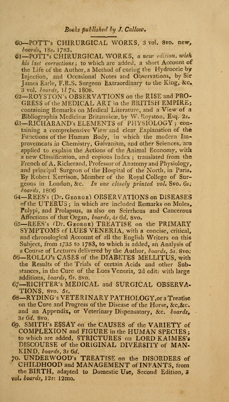 60—-POTT'S CHIRURGICAL WORKS, 3 vol. 8vo. nev^, hoards^ \Ss. 1783. 61—POTT's CHIRURGICAL WORKS, a neiu fdltion, with his last corrections; to which are added, a short Account of the Life of the Author, a Method of curing the Hydrocele by Injection, and Occasional Notes and Observations, by Sir James Earle, F.R.S. Surgeon Extraordinary to the King, &c. 3 vol. lourds, Xljs. 1808. 62—ROYSTON's OBSERVATIONS on the RISE and PRO- GRESS of the MEDICAL ART in the BRITISH EMPIRE; containing Remarks on Medical Literature, and a View of a Bibliographia Medicinae Britannicae, by W, Royston, Esq. 2s. 63—RICHARAND's ELEMENTS of PHYSIOLOGY ^ con- taining a comprehensive View and clear Explanation of the Functions of the Human Body, in which the modern Im- provements in Chemistry, Galvanism, and other Sciences, are applied to explain the Actions of the Animal Economy, with a new Classification, and copious Index ; translated from the French of A. Richerand, Professor of Anatomy and Physiology, and principal Surgeon of the Hospital of the North., in Paris. By Robert Kerrison, Member of the Royal College of Sur- geons in London, &c. In one closely printed vol. Svo. 6s; Ijoards, 1806 64—REES's (Dr. George) OBSERVATIONS on DISEASES of the UTERUS 3 in which are included Remarks on Moles, Polypi, and Prolapsus, as also on Scirrhous and Cancerous Affections of that Organ, hoards, As Qd. Svo. 65—REES's ^Di-. George) TREATISE on the PRIMARY SYMPTOMS cf LUES VENERIA, with a concise, critical, and chronological Account of all the English Writers on this Subject, from 1/35 to 1783, to which is added, an Analysis of a Course of Lectures delivered by the Author, boards^ 5s. Svo; 66—ROLLO's CASES of the DIABETES MELLITUS, with the Results of the Trials of certain Acids and other Sub- stances, in the Cure of the Lues Veneria, 2d edit; with large additions, hoards, 6?. Svo. 6/—RICHTER's MEDICAL and SURGICAL OBSERVA- TIONS, Svo. 5s, 68-.RYDING's VETERINARY PATHOLOGY,or a Treatise on the Cure and Progress of the Disease of the Horse, &c,&c. and an Appendix, or Veterinary Dispensatory, &c. hoards, 3s 6d. Svo, 69. SMITH'S ESSAY on the CAUSES of the VARIETY of COMPLEXION and FIGURE in the HUMAN SPECIES j to which are added, STRICTURES on LORD KAIMES*s DISCOURSE of the ORIGINAL DIVERSITY of MAN- KIND, hoards, 3s 6d. ;o. UNDERWOOD'S TREATISE on the DISORDERS of CHILDHOOD and MANAGEMENT of INFANTS, from the BIRTH, adapted to Domestic Use, Second Edition, S vol* hoards, I2si 12mo.
