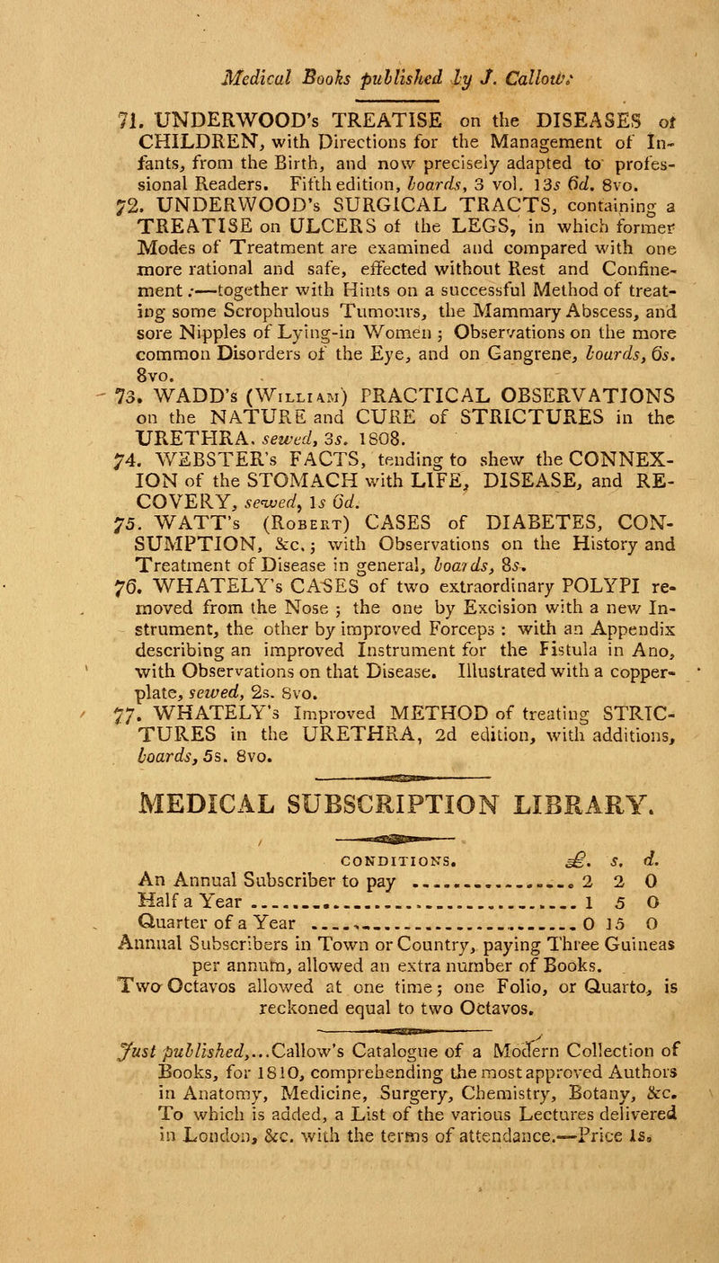 71. UNDERWOOD'S TREATISE on the DISEASES of CHILDREN, with Directions for the Management of In- fantSj from the Birth, and now precisely adapted to profes- sional Readers. Fifth edition, hoards, 3 vol. 135 dd, 8vo. 72. UNDERWOOD'S SURGICAL TRACTS, containing a TREATISE on ULCERS of the LEGS, in which former Modes of Treatment are examined and compared with one more rational and safe, effected without Rest and Confine- ment ;—together with Hints on a successful Method of treat- jng some Scrophulous Tumours, the Mammary Abscess, and sore Nipples of Lying-in Wom.en ; Observations on the more common Disorders of the Eye, and on Gangrene, hoards, Qs, 8vo. 73. WADD's (Willioi) PRACTICAL OBSERVATIONS on the NATURE and CURE of STRICTURES in the URETHRA, sewtdy 3^, 1808. 74. WEBSTER'S FACTS, tending to shew the CONNEX- ION of the STOMACH with LIFE, DISEASE, and RE- COVERY, served, \s 6d. ^5. WATT'S (Robert) CASES of DIABETES, CON- SUMPTION, &c,; with Observations on the History and Treatment of Disease in general, howids, %s. '^Q. WHATELY's CASES of two extraordinary POLYPI re- moved from the Nose ; the one by Excision with a new In- strument, the other by improved Forceps : with an Appendix describing an improved Instrument for the Fistula in Ano, with Observations on that Disease. Illustrated with a copper- plate, sewed, 2s. Svo. 77. WHATELY's Improved METHOD of treating STRIC- TURES in the URETHRA, 2d edition, with additions, boards, 5s. Svo. MEDICAL SUBSCRIPTION LIBRARY. CONDITIONS, ^. S, d. An Annual Subscriber to pay ..o 2 2 0 Haifa Year i 5 O Quarter of a Year • ,. 0 15 O Annual Subscribers in Town or Country, paying Three Guineas per annum, allowed an extra number of Books. Two Octavos allowed at one time j one Folio, or Quarto,, is reckoned equal to two Octavos, iwagni'iw' — yust puhHsked,.,.Oa\\ow's Catalogue of a Modern Collection of Books, for 1810, comprehending the most approved Authors in Anatomy, Medicine, Surgery, Chemistry, Botany, Ike, To which is added, a List of the various Lectures delivered in London, &c. with the terms of attendance.—Price Is,