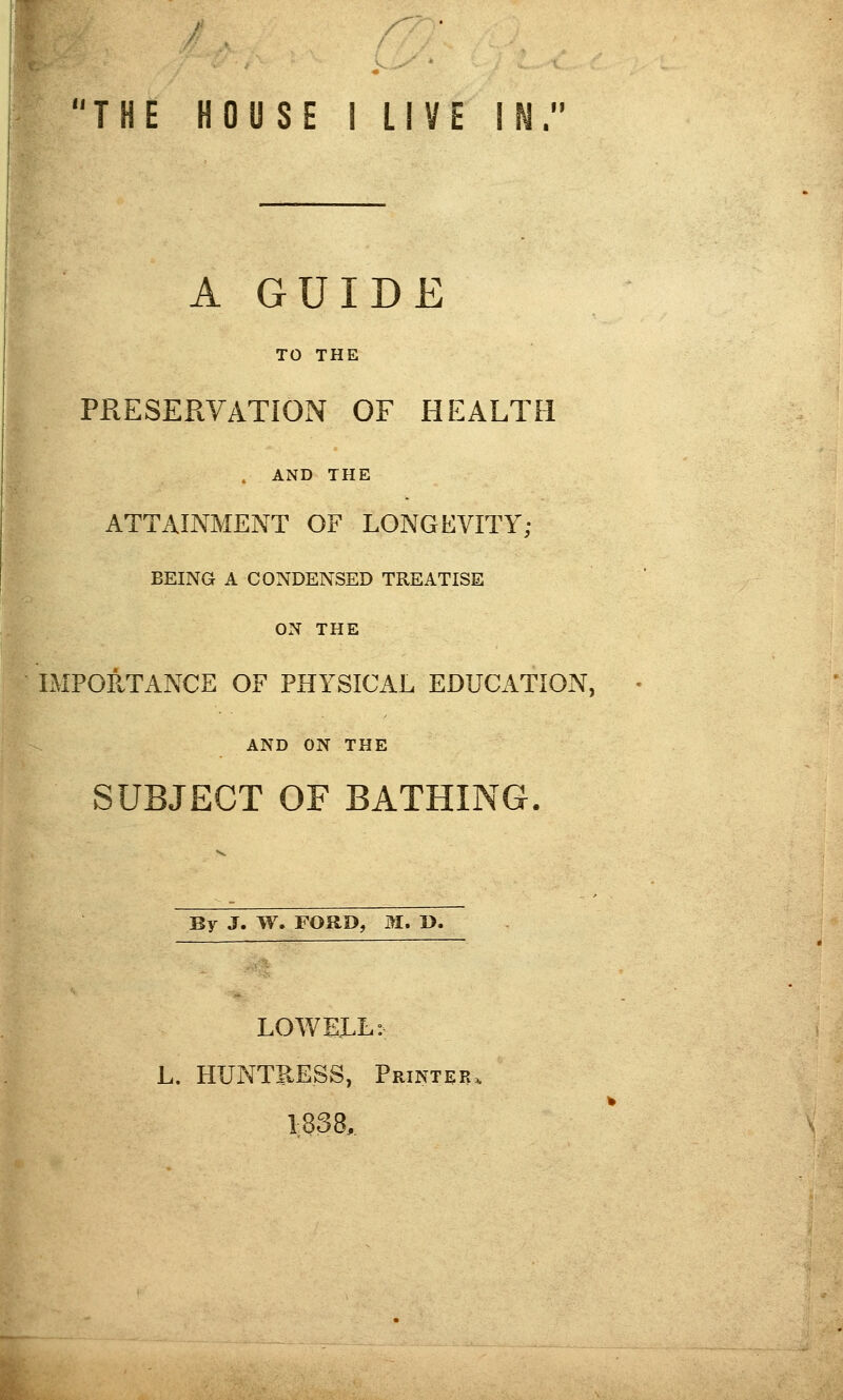 THE HOUSE 1 LIVE IN. A GUIDE TO THE PRESERVATION OF HEALTH . AND THE ATTAINMENT OF LONGEVITY; BEING A CONDENSED TREATISE ON THE IMPORTANCE OF PHYSICAL EDUCATION, AND ON THE SUBJECT OF BATHING. By J. W. FORI>, M. D. LOVvEJ^L: L. HUNTRESS, Printer 1838,