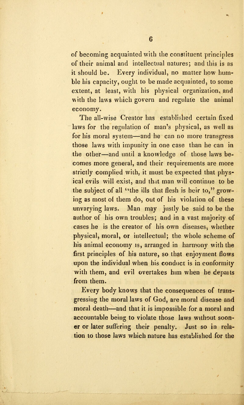 of becoming acquainted with the constituent principles of their animal and intellectual natures; and this is as it should be. Every individual, no matter how hum- ble his capacity, ought to be made acquainted, to some extent, at least, with his physical organization, and with the laws which govern and regulate the animal economy. The all-wise Creator has established certain fixed laws for the regulation of man's physical, as well as for his moral system—and he can no more transgress those laws with impunity in one case than he can in the other—and until a knowledge of those laws be- comes more general, and their requirements are more strictly complied with, it must be expected that phys- ical evils will exist, and that man will continue to be the subject of all the ills that flesh is heir to, grow- ing as most ol them do, out of his violation of these unvarying laws. Man may justly be said to be the author of his own troubles; and in a vast majority of cases he is the creator of his own diseases, whether physical, moral, or intellectual; the whole scheme of his animal economy is, arranged in harmony with the first principles of his nature, so that enjoyment flows upon the individual when his conduct is in conformity with them, and evil overtakes him when he depaits from them. Every body knows that the consequences of trans- gressing the moral laws of God, are moral disease and moral death—and that it is impossible for a moral and accountable being to violate those laws without soon- er or later suffering their penalty. Just so in rela- tion to those laws which nature has established for the