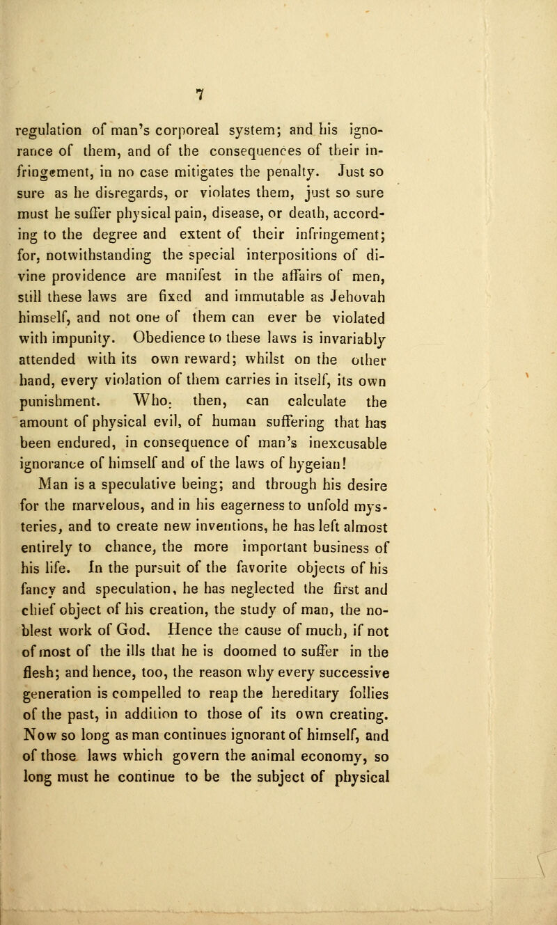 regulation of man's corporeal system; and bis igno- rance of them, and of the consequences of their in- fringffiment, in no case mitigates the penalty. Just so sure as he disregards, or violates them, just so sure must he suffer physical pain, disease, or death, accord- ing to the degree and extent of their infringement; for, notwithstanding the special interpositions of di- vine providence are manifest in the affairs of men, still these laws are fixed and immutable as Jehovah himself, and not one of them can ever be violated with impunity. Obedience to these laws is invariably attended with its own reward; whilst on the other hand, every violation of them carries in itself, its own punishment. Who. then, can calculate the amount of physical evil, of human suffering that has been endured, in consequence of man's inexcusable ignorance of himself and of the laws of hygeian! Man is a speculative being; and through his desire for the marvelous, and in his eagerness to unfold mys- teries, and to create new inventions, he has left almost entirely to chance, the more important business of his life. In the pursuit of the favorite objects of his fancy and speculation, he has neglected the first and chief object of his creation, the study of man, the no- blest work of God. Hence the cause of much, if not of most of the ills that he is doomed to suffer in the flesh; and hence, too, the reason why every successive generation is compelled to reap the hereditary follies of the past, in addition to those of its own creating. Now so long as man continues ignorant of himself, and of those laws which govern the animal economy, so long must he continue to be the subject of physical