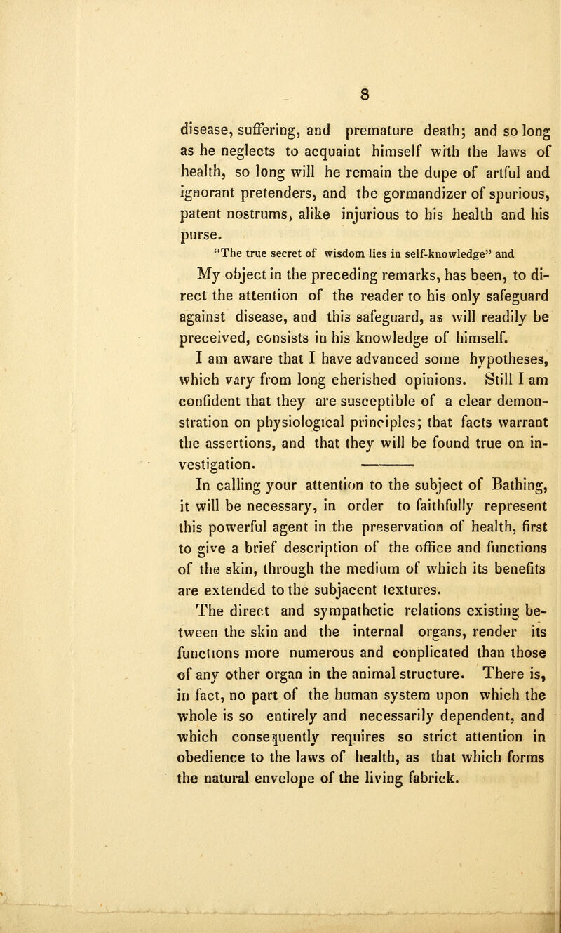 disease, suffering, and premature death; and so long as he neglects to acquaint himself with the laws of health, so long will he remain the dupe of artful and ignorant pretenders, and the gormandizer of spurious, patent nostrums, alike injurious to his health and his purse. The true secret of wisdom lies in self-knowledge and My object in the preceding remarks, has been, to di- rect the attention of the reader to his only safeguard against disease, and this safeguard, as will readily be preceived, consists in his knowledge of himself. I am aware that I have advanced some hypotheses, which vary from long cherished opinions. Still I am confident that they are susceptible of a clear demon- stration on physiological principles; that facts warrant the assertions, and that they will be found true on in- vestigation. In calling your attention to the subject of Bathing, it will be necessary, in order to faithfully represent this powerful agent in the preservation of health, first to give a brief description of the office and functions of the skin, through the medium of which its benefits are extended to the subjacent textures. The direct and sympathetic relations existing be- tween the skin and the internal organs, render its functions more numerous and conplicated than those of any other organ in the animal structure. There is, in fact, no part of the human system upon which the whole is so entirely and necessarily dependent, and which consequently requires so strict attention in obedience to the laws of health, as that which forms the natural envelope of the living fabrick.