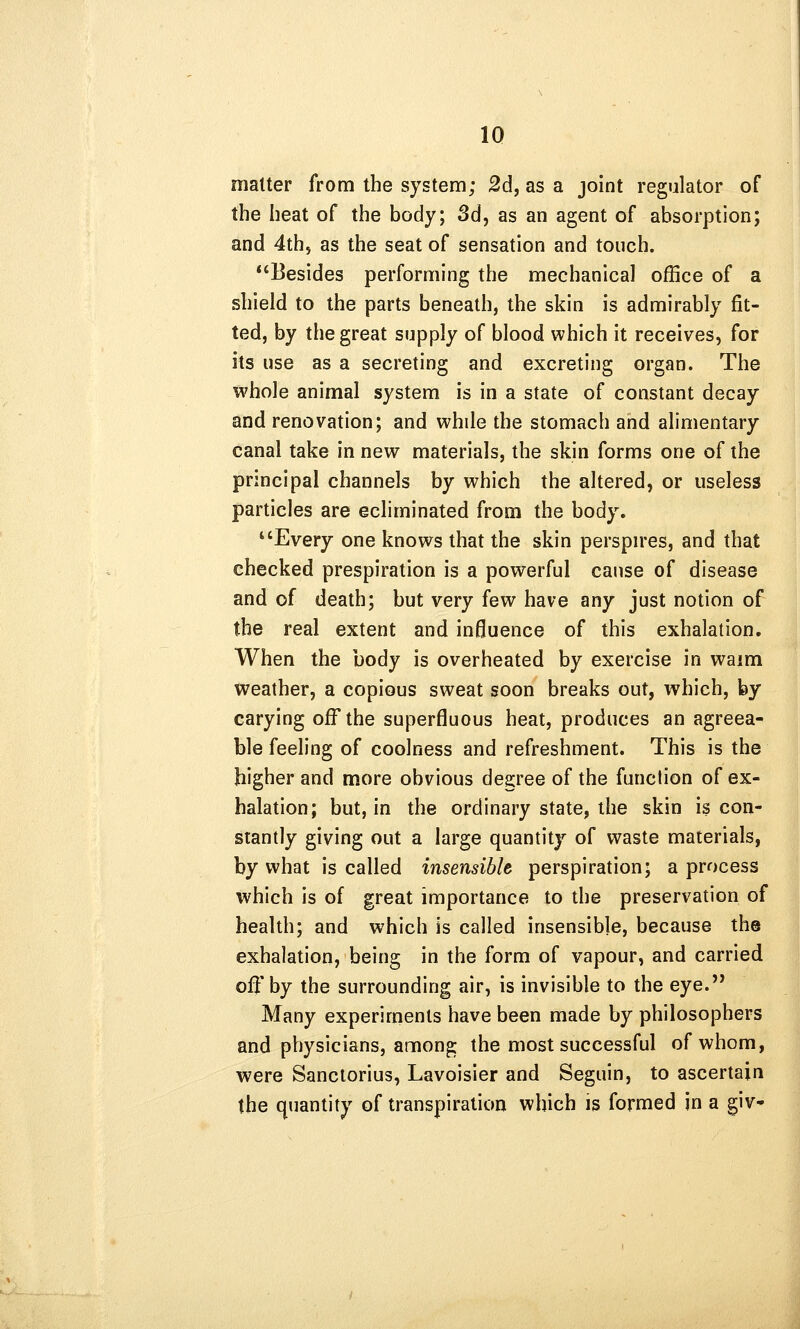 matter from the system; 2d, as a joint regulator of the heat of the body; 3d, as an agent of absorption; and 4th5 as the seat of sensation and touch. Besides performing the mechanical office of a shield to the parts beneath, the skin is admirably fit- ted, by the great supply of blood which it receives, for its use as a secreting and excreting organ. The whole animal system is in a state of constant decay and renovation; and while the stomach and alimentary canal take in new materials, the skin forms one of the principal channels by which the altered, or useless particles are ecliminated from the body. *'Every one knows that the skin perspn-es, and that checked prespiration is a powerful cause of disease and of death; but very few have any just notion of the real extent and influence of this exhalation. When the body is overheated by exercise in waim weather, a copious sweat soon breaks out, which, by carying off the superfluous heat, produces an agreea- ble feeling of coolness and refreshment. This is the higher and more obvious degree of the function of ex- halation; but, in the ordinary state, the skin is con- stantly giving out a large quantity of v^aste materials, by what is called insensible perspiration; a process which is of great importance to the preservation of health; and which is called insensible, because the exhalation, being in the form of vapour, and carried off by the surrounding air, is invisible to the eye. Many experiments have been made by philosophers and physicians, among the most successful of whom, were Sanctorius, Lavoisier and Seguin, to ascertain the quantity of transpiration which is formed in a giv*