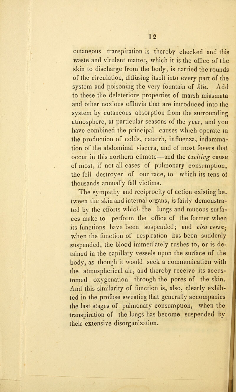 cutaneous transpiration is thereby checked and this waste and virulent matter, which it is the office of the skin to discharge from the body, is carried t-he rounds of the circulation, diffusing itself into every part of the system and poisoning the very fountain of life. Add to these the deleterious properties of marsh miasmata and other noxious effluvia that are introduced into the system by cutaneous absorption from the surrounding atmosphere, at particular seasons of the year, and you have combined the principal causes which operate m the production of colds, catarrh, influenza, inflamma- tion of the abdominal viscera, and of most fevers that occur in this northern climate—and the exciting cause of most, if not all cases of pulmonary consumption, the fell destroyer of our race, to which its tens ol thousands annually fall victims. The sympathy and reciprocity of action existing be- tween the skin and internal organs, is fairly demonstra- ted by the efforts which the lungs and mucous surfa- ces make to perform the office of the former when its functions have been suspended; and visa versa- when the function of respiration has been suddenly suspended, the blood immediately rushes to, or is de- tained in the capillary vessels upon the surface of the body, as though it would seek a communication with the atmospherical air, and thereby receive its accus- tomed oxygenation through the pores of the skin. And this similarity of function is, also, clearly exhib- ted in the profuse sweating that generally accompanies the last stages of pulmonary consumption, vAien the transpiration of the lungs has become suspended by their extensive disorganization.