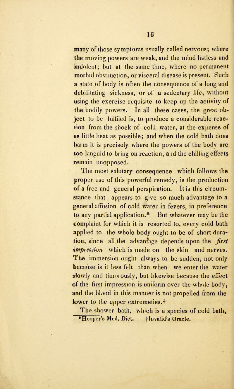 many of those symptoms usually called nervous; where the moving powers are weak, and the mind listless and indolent; but at the same time, where no permanent morbid obstruction, or visceral disease is present. Such a state of body is often the consequence of a long and debilitating sickness, or of a sedentary life, without using the exercise requisite to keep up the activity of the bodily powers. In all these cases, the great ob- ject to be fulfiied is, to produce a considerable reac- lion from the shock of cold water, at the expense of as little heat as possible; and when the cold bath does harm it is precisely where the powers of the body are too languid to bring on reaction, aid the chilling effects remain unopposed. The most salutary consequence which follows the proper use of this powerful remedy, is the production of a free and general perspiration. It is this circum- stance that appears to give so much advantage to a general affusion of cold water in fevers, in preference to any partial application.* But whatever may be the complaint for which it is resorted to, every cold bath applied to the whole body ought to be of short dura- tion, since all the advantage depends upon the first impression which is made on the skin and nerves. The immersion ought always to be sudden, not only because is it less felt than when we enter the water slowly and timorously, but likewise because the effect of the first impression is uniform over the wh^.le body, and the blood in this manner is not propelled from the lower to the upper extremeties.f The shower bath, which is a species of cold bath, ♦Hooper's Med. Diet. flnvalid's Oracle,