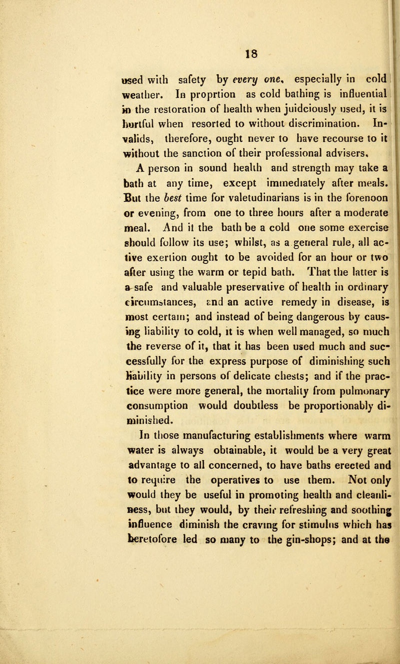 used with safety by every one^ especially in col( weather. In proprtion as cold bathing is influential! in the restoration of health when juidciously used, it is|] hurtful when resorted to without discrimination. In-4i valids, therefore, ought never to have recourse to it without the sanction of their professional advisers, A person in sound health and strength may take a bath at any time, except immediately after meals. But the best time for valetudinarians is in the forenoon or evening, from one to three hours after a moderate meal. And it the bath be a cold one some exercise should follow its use; whilst, as a general rule, all ac- live exertion ought to be avoided for an hour or two after using the warm or tepid bath. That the latter is a-safe and valuable preservative of health in ordinary circumstances, End an active remedy in disease, is most certain; and instead of being dangerous by caus- ing liability to cold, it is when well managed, so much the reverse of it, that it has been used much and suc- cessfully for the express purpose of diminishing such Kability in persons of delicate chests; and if the prac- tice were more general, the mortality from pulmonary consumption would doubtless be proportionably di- minished. In those manufacturing establishments where warm water is always obtainable, it would be a very great advantage to all concerned, to have baths erected and to require the operatives to use them. Not only would they be useful in promoting health and cleanli- Bess, but they would, by their refreshing and soothing influence diminish the craving for stimulus which has heretofore led so many to the gin-shops; and at the