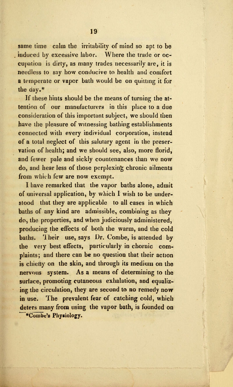 same time calm the irritability of mind so apt to be induced by excessive labor. Where the trade or oc- cupation is dirty, as many trades necessarily are, it is needless to say how conducive to health and comfort a temperate or vapor bath would be on quilting it for the day.* If these hints should be the means of turning the at- tention of our manufacturers in this place to a due consideration of this important subject, we should then have the pleasure of witnessing bathing establishments connected with every individual corporation, instead of a total neglect of this salutary agent in the preser- vation of health; and we should see, also, more florid, and fewer pale and sickly countenances than we now do, and hear less of those perplexing chronic ailments from which few are now exempt. I have remarked that the vapor baths alone, admit of universal application, by w)jich I wish to be under- stood that they are applicable to all cases in which baths of any kind are admissible, combining as they do, the properties, and when judiciously administered, producing the effects of both the warm, and the cold baths. Their use, says Dr. Combe, is attended by the very best effects, particularly in chornic com- plaints; and there can be no question that their action is chiehy on the skin, and through its medium on the nervous system. As a means of determining to the surface, promoting cutaneous exhalation, and equaliz- ing the circulation, they are second to no remedy novy in use. The prevalent fear of catching cold, which deters many from using the vapor bath, is founded on *Combe's Phyiiology.