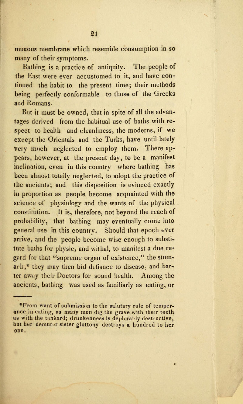 mueous membrane which resemble consumption in so many of their symptoms. Bathing is a practice of antiquily. The people of the East were ever accustomed to it, and have con- tinued the habit to the present time; their methods being perfectly conformable to those of the Greeks and Romans. But it must be owned, that in spite of all the advan- tages derived from the habitual use of baths with re- spect to health and cleanliness, the moderns, if we except the Orientals and the Turks, have until lately very much neglected to employ them. There ap- pears, however, at the present day, to be a manifest inclination, even in this country where bathing has been almost totally neglected, to adopt the practice of the ancients; and this disposition is evinced exactly in proportion as people become acquainted with the science of physiology and the wants of the physical constitution. It is, therefore, not beyond the reach of probability, that bathing may eventually come into general use in this country. Should that epoch ever arrive, and the people become wise enough to substi- tute baths for physic, and withal, to manliest a due re- gard for that ^'supreme organ of existence, the stonn ach,* they may then bid defiance to disease; and bar ter away their Doctors for sound liealih. Among the ancients, bathing was used as familiarly as eating, or *From want of submission to the salutary rule of temper- ance in ealinjT, as many men dig the grave with iheir teeth as with the tfinkarti; drunkenness is deploratOy destructive, but her demunr sister gluttony destroys a hundred to her one.