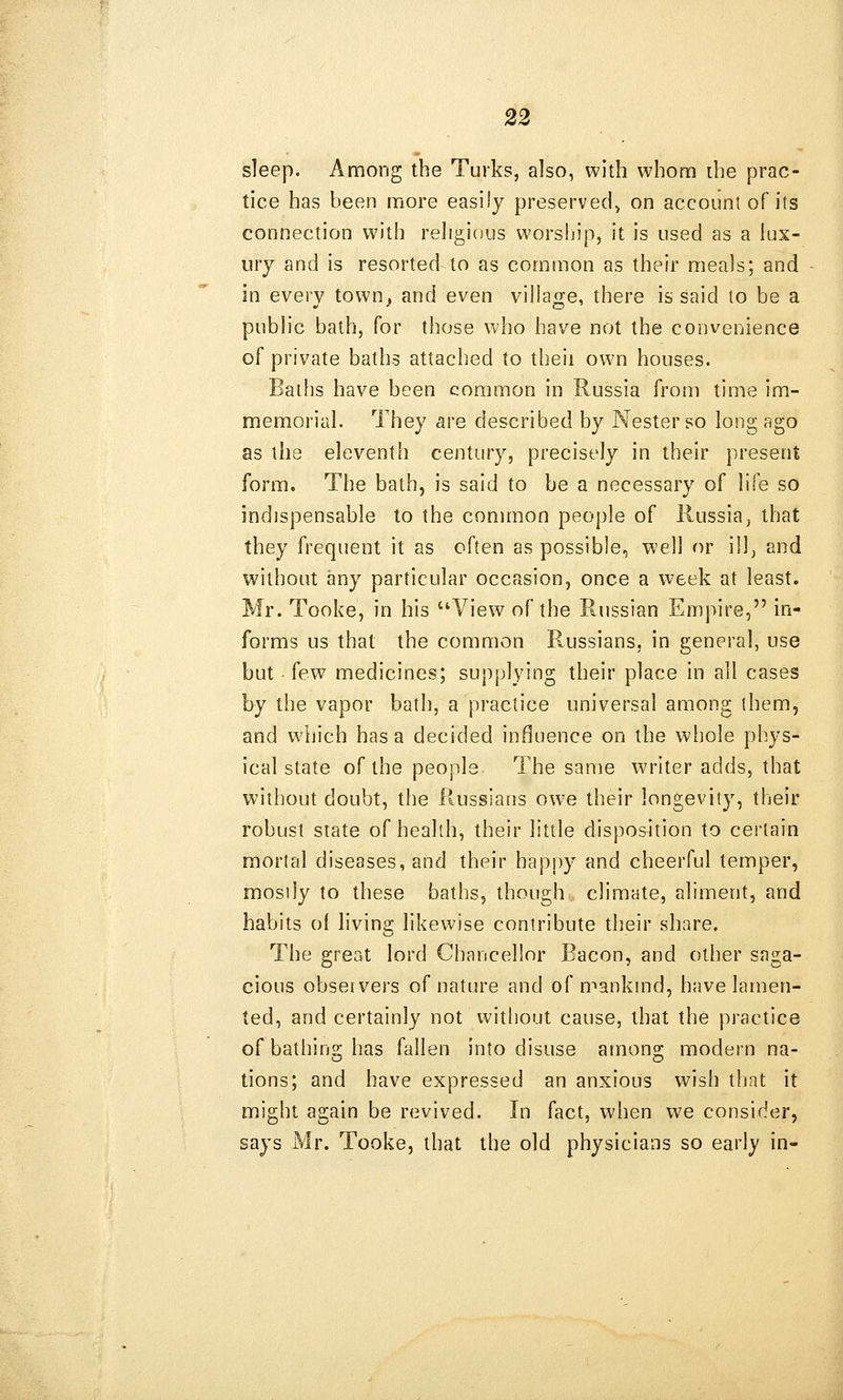 sleep. Among the Turks, also, with whom the prac- tice has been more easily preserved^ on accounl of its connection with religious worship, it is used as a lux- ury and is resorted to as common as their meals; and in every town, and even village, there is said to be a public bath, for those who have not the convenience of private baths attached to theii own houses. Baths have been common in Russia from time im- memorial. They are described by Nesterso long ago as the eleventh century, precisely in their present form. The bath, is said to be a necessary of life so indispensable to the common people of Russia, that they frequent it as often as possible, well or ill, and without any particular occasion, once a week at least, Mr. Tooke, in his ''View of the Russian Empire, in- forms us that the common Prussians, in general, use but (ew medicines; supplying their place in all cases by the vapor bath, a practice universal among them, and wliich has a decided influence on the whole phys- ical state of the people The same writer adds, that without doubt, the Russians owe their longevity, their robust state of health, their little disposition to certain mortal diseases, and their happy and cheerful temper, mosily to these baths, though climate, aliment, and habits of living likewise contribute their share. The great lord Chancellor Bacon, and other saga- cious obseivers of nature and of mankmd, have lamen- ted, and certainly not without cause, that the practice of bathins; has fallen into disuse amonsr modern na- tions; and have expressed an anxious wish that it might again be revived. In fact, when v^e consider, says Mr. Tooke, that the old physicians so early in-