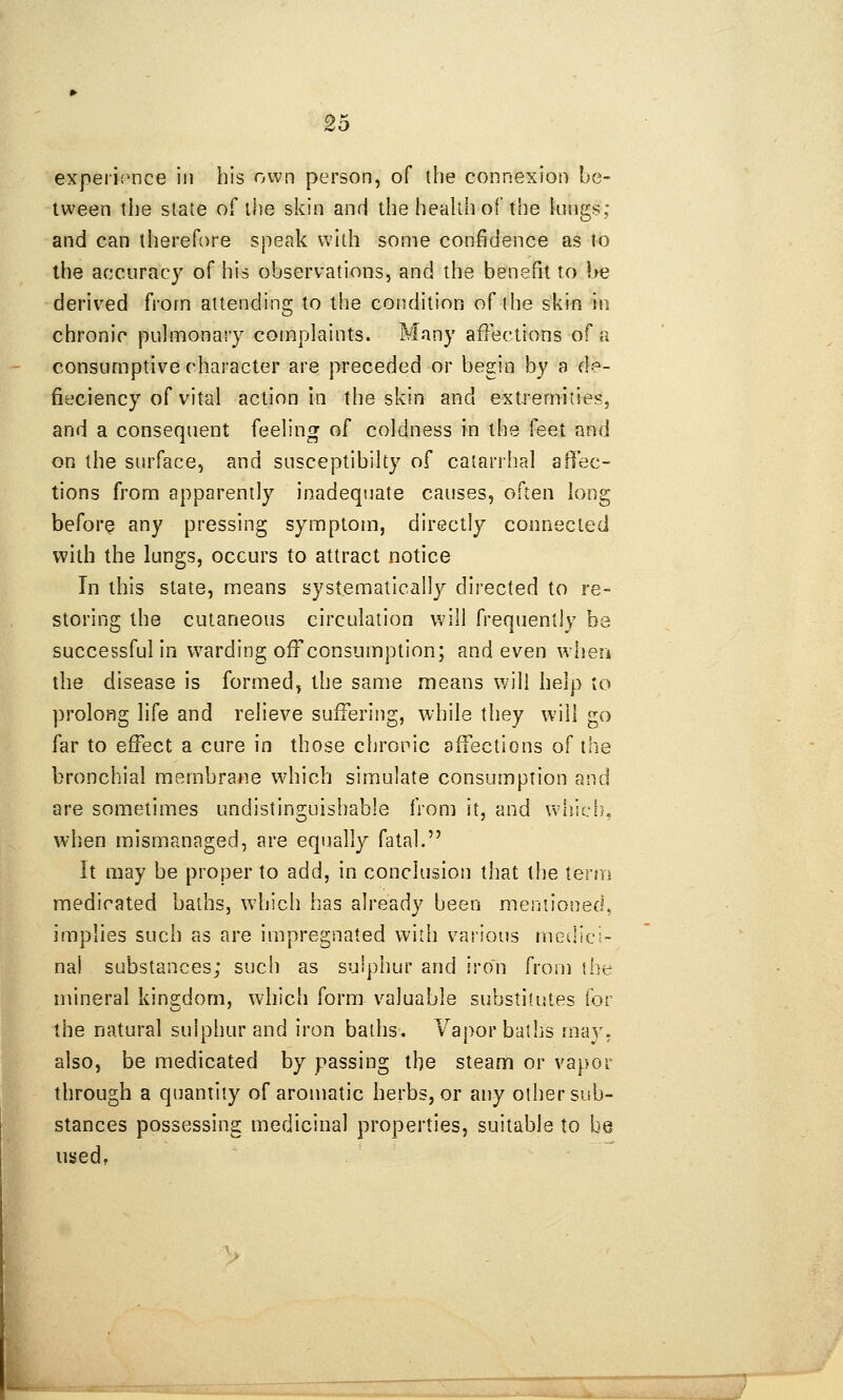 5.^ experii^nce in his own person, of the connexion be- tween the slate of the skin and the health of the kings; and can therefore speak with some confidence as to the accuracy of his observations, and the benefit to be derived from attending to the condition of the skin in chronic pulmonary complaints. Many affections of a consumptive character are preceded or begin by a de- fieciency of vital action in the skin and extremities, and a consequent feeling of coldness in the feet and on the siirface, and susceptibilty of catarrhal affec- tions from apparently inadequate causes, often long before any pressing symptom, directly connected with the lungs, occurs to attract notice In this stale, means systematically directed to re- storing the cutaneous circulation will frequently be successful In warding off consumption; and even when the disease is formed^ the same means will help to prolong life and relieve suffering, while they will go far to effect a cure in those chronic affections of the bronchial membrane which simulate consumption and are sometimes undistinguishable from it, and whlcf}, when mismanaged, are equally fatal. It may be proper to add, in conclusion that the \erm medicated baths, w^jich has already been mentioned, implies such as are Impregnated with various medici- nal substances; such as sulphur and iron from the mineral kingdom, which form valuable substitutes for the natural suiphur and Iron baths. Vapor baths may, also, be medicated by passing the steam or vapor through a quantity of aromatic herbs, or any other sub- stances possessing medicinal properties, suitable to be used,