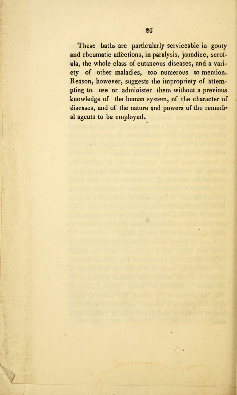 2Q These baths are particularly serviceable in gouty and rheumatic affections, in paralysis, jaundice, scrof- ula, the whole class of cutaneous diseases, and a vari- ety of other maladies, too numerous to meniion. Reason, however, suggests the impropriety of attem- pting to use or administer them without a previous knowledge of the human system, of the character of diseases, and of the nature and powers of the remedi- al agents to be employed.