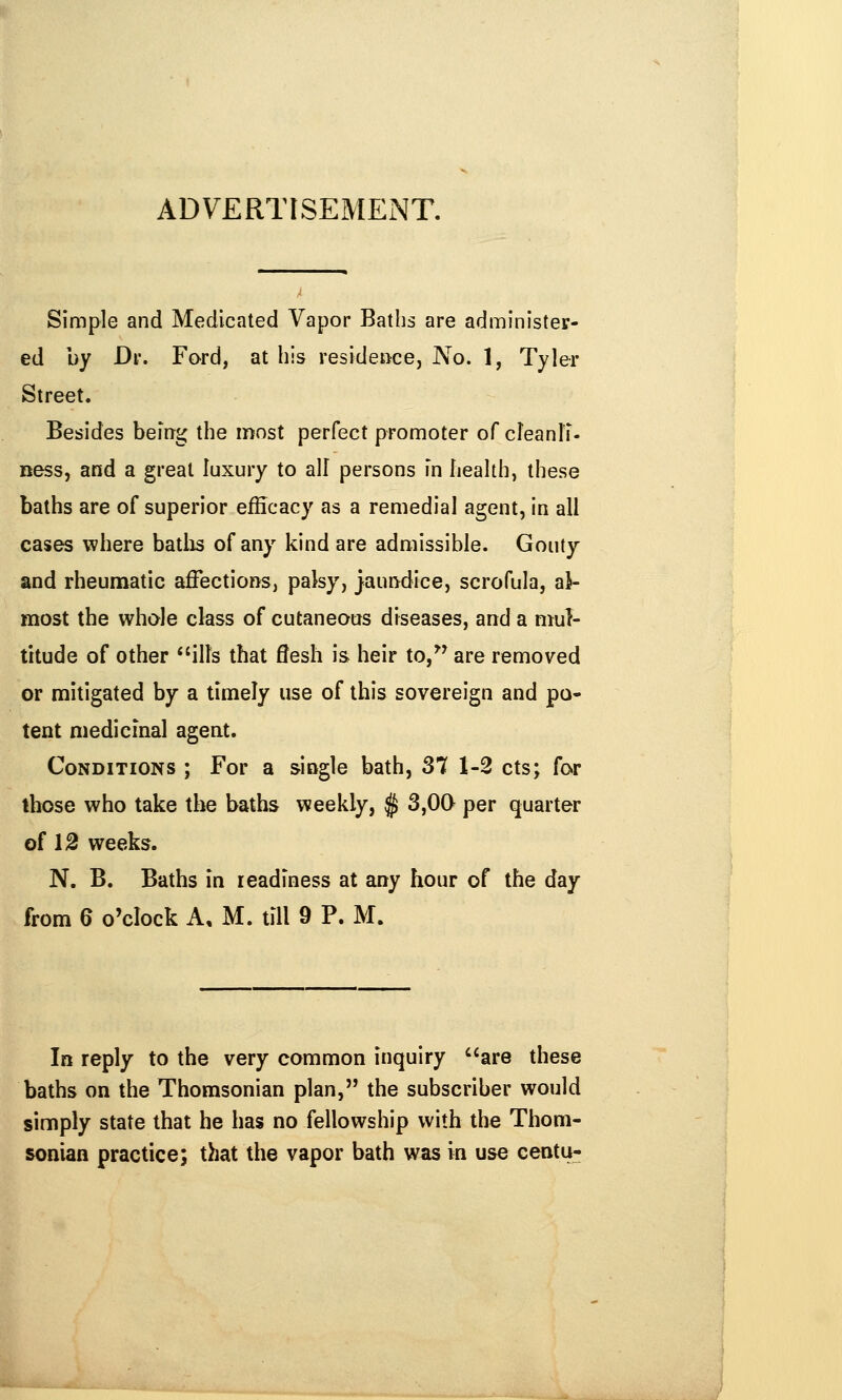 ADVERTISEMEiNT. Simple and Medicated Vapor Baths are administer- ed by Dr. Ford, at his residence, No. 1, Tyler Street. Besides being the most perfect promoter of cleanli- ness, and a great luxury to all persons in health, these baths are of superior efficacy as a remedial agent, in all cases where batiis of any kind are admissible. Gouty and rheumatic affections, palsy, jaundice, scrofula, al- most the whole class of cutaneous diseases, and a mul- titude of other ills that flesh is heir to,^^ are removed or mitigated by a timely use of this sovereign and pa- tent medicinal agent. Conditions ; For a siogle bath, 37 1-2 cts; for those who take the baths weekly, $ 3,00 per quarter of 12 weeks. N. B. Baths in leadiness at any hour of the day from 6 o'clock A, M. till 9 P. M. In reply to the very common inquiry are these baths on the Thomsonian plan, the subscriber would simply state that he has no fellowship with the Thom- sonian practice; that the vapor bath was in use centu-