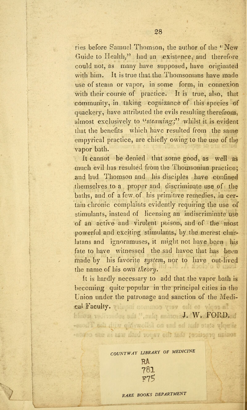 ries before Samuel Thomson, the author of the ''New Guide to Heahh/' liad an fixislence. and therefore could not, as many have supposed, have originated with him. It is true thai the Thomsonians have made use of steam or vapor, in some form, in connexion with their course of practice. It is true, also, that community, in taking cognizance of this species of quackery, have attributed the evils resulting therefrom, almost exclusively to '•^steamingf^ whilst it is evident that the benefits which have resulted from the same empyrical practice, are chiefly owing to the use of the vapor bath. It cannot be denied that some good, as well as much evil has resulted from the Thomsonian practice; and had Thomson and his disciples have confinefl themselves to a proper and discriminate use of the baths, and of a few of his primitive remedies, in cer- tain chronic complaints evidently requiring the use of stimulants, instead of licensing an indiscriminate use of an active and virulent poison, and of the most powerful and exciting stimulants, by the merest char- latans and ignoramuses, it mi^ht not have been his fate to have witnessed the sad havoc that has been made by his favorite system^ nor to have out-lived the name of his own theory. It is hardly necessary to add that the vapor bath is becoming quite popular in the principal cities in the Union under the patronage and sanction of the Medi- cal Faculty. J. W. FORD. COUNTWAY LIBRARY OF MEDICINE RA 781 F75 RARE BOOKS DEPARTMENT