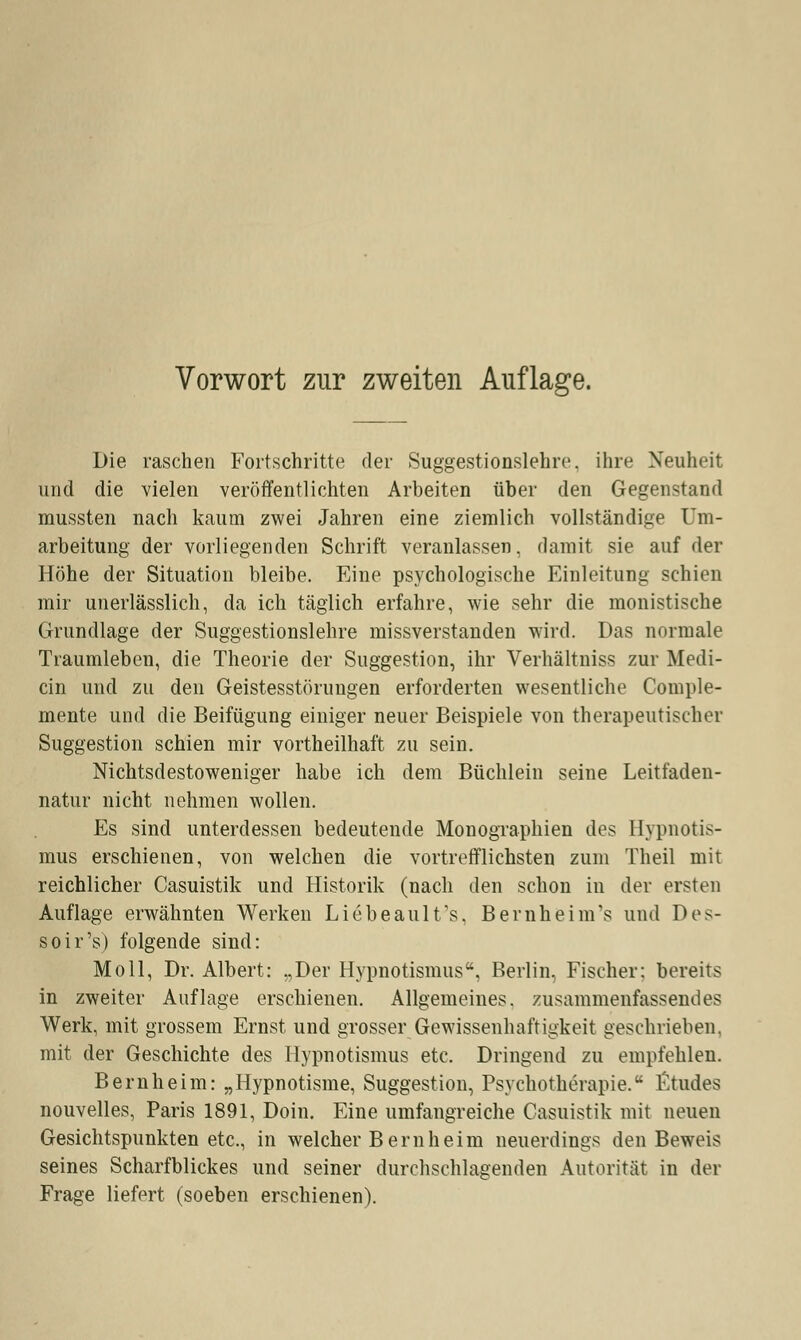 Die raschen Fortschritte der Suggestionslehre, ihre Neuheit und die vielen veröffentlichten Arbeiten über den Gegenstand mussten nach kaum zwei Jahren eine ziemlich vollständige Um- arbeitung der vorliegenden Schrift veranlassen, damit sie auf der Höhe der Situation bleibe. Eine psychologische Einleitung schien mir unerlässlich, da ich täglich erfahre, wie sehr die monistische Grundlage der Suggestionslehre missverstanden wird. Das normale Traumleben, die Theorie der Suggestion, ihr Verhältniss zur Medi- än und zu den Geistesstörungen erforderten wesentliche Comple- mente und die Beifügung einiger neuer Beispiele von therapeutischer Suggestion schien mir vortheilhaft zu sein. Nichtsdestoweniger habe ich dem Büchlein seine Leitfaden- natur nicht nehmen wollen. Es sind unterdessen bedeutende Monographien des Hypnotis- mus erschienen, von welchen die vortrefflichsten zum Theil mit reichlicher Casuistik und Historik (nach den schon in der ersten Auflage erwähnten Werken Liebeaulfs, Bernheim's und Des- soir's) folgende sind: Moll, Dr. Albert: „Der Hypnotismus. Berlin, Fischer: bereits in zweiter Auflage erschienen. Allgemeines, zusammenfassendes Werk, mit grossem Ernst und grosser Gewissenhaftigkeit geschrieben, mit der Geschichte des Hypnotismus etc. Dringend zu empfehlen. Bernheim: „Hypnotisme, Suggestion, Psychotherapie. fitudes nouvelles, Paris 1891, Doin. Eine umfangreiche Casuistik mit neuen Gesichtspunkten etc., in welcher Bernheim neuerdings den Beweis seines Scharfblickes und seiner durchschlagenden Autorität in der Frage liefert (soeben erschienen).