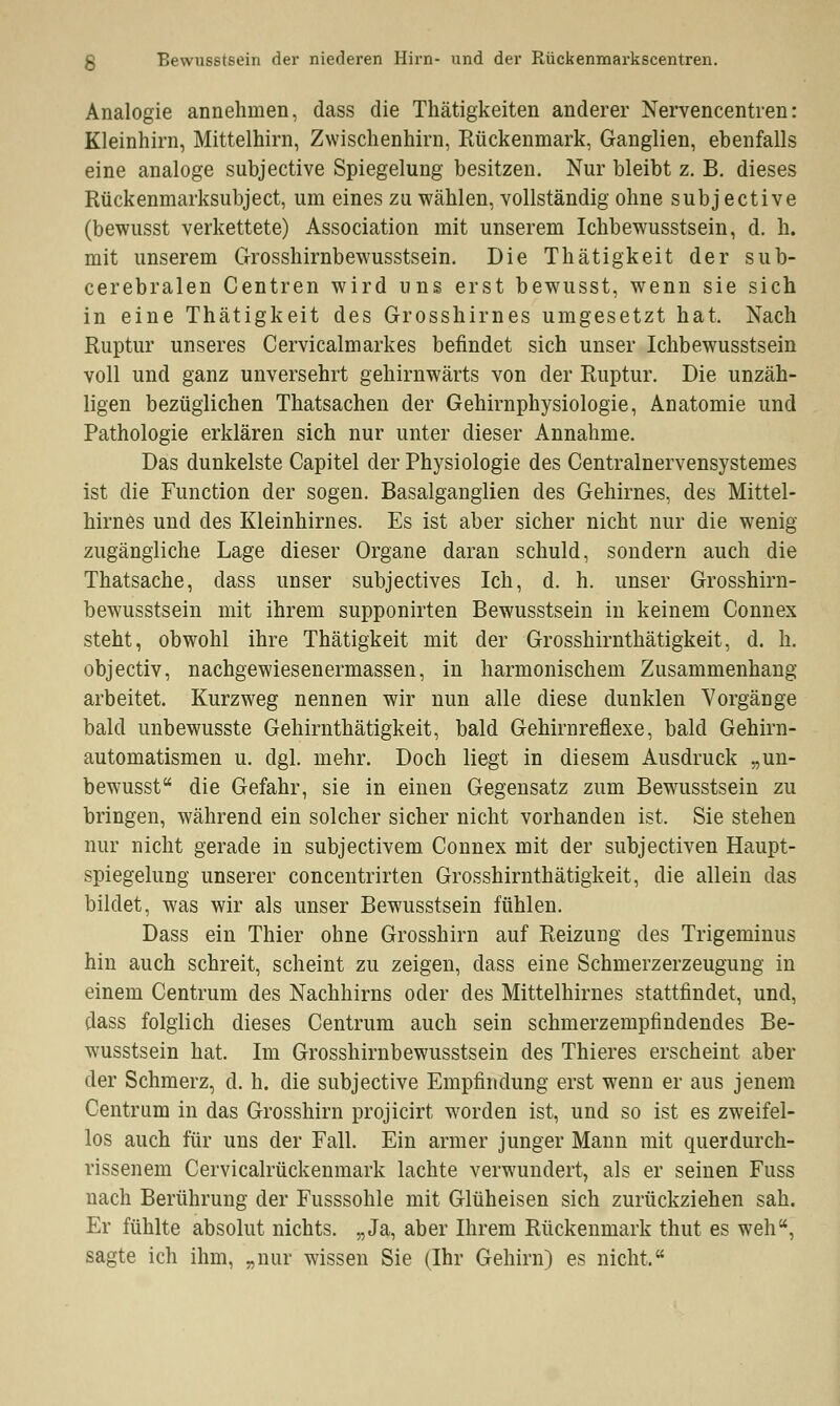 Analogie annehmen, dass die Thätigkeiten anderer Nervencentren: Kleinhirn, Mittelhirn, Zwischenhirn, Rückenmark, Ganglien, ebenfalls eine analoge subjective Spiegelung besitzen. Nur bleibt z. B. dieses Rückenmarksubject, um eines zu wählen, vollständig ohne subj ective (bewusst verkettete) Association mit unserem Ichbewusstsein, d. h. mit unserem Grosshirnbewusstsein. Die Thätigkeit der sub- cerebralen Centren wird uns erst bewusst, wenn sie sich in eine Thätigkeit des Grosshirnes umgesetzt hat, Nach Ruptur unseres Cervicalmarkes befindet sich unser Ichbewusstsein voll und ganz unversehrt gehirnwärts von der Ruptur. Die unzäh- ligen bezüglichen Thatsachen der Gehirnphysiologie, Anatomie und Pathologie erklären sich nur unter dieser Annahme. Das dunkelste Capitel der Physiologie des Centralnervensystemes ist die Function der sogen. Basalganglien des Gehirnes, des Mittel- hirnes und des Kleinhirnes. Es ist aber sicher nicht nur die wenig zugängliche Lage dieser Organe daran schuld, sondern auch die Thatsache, dass unser subjectives Ich, d. h. unser Grosshirn- bewusstsein mit ihrem supponirten Bewusstsein in keinem Connex steht, obwohl ihre Thätigkeit mit der Grosshirnthätigkeit, d. h. objectiv, nachgewiesenermassen, in harmonischem Zusammenhang arbeitet. Kurzweg nennen wir nun alle diese dunklen Vorgänge bald unbewusste Gehirnthätigkeit, bald Gehirnreflexe, bald Gehirn- automatismen u. dgl. mehr. Doch liegt in diesem Ausdruck „un- bewusst die Gefahr, sie in einen Gegensatz zum Bewusstsein zu bringen, während ein solcher sicher nicht vorhanden ist, Sie stehen nur nicht gerade in subjectivem Connex mit der subjectiven Haupt- spiegelung unserer concentrirten Grosshirnthätigkeit, die allein das bildet, was wir als unser Bewusstsein fühlen. Dass ein Thier ohne Grosshirn auf Reizung des Trigeminus hin auch schreit, scheint zu zeigen, dass eine Schmerzerzeugung in einem Centrum des Nachhirns oder des Mittelhirnes stattfindet, und, dass folglich dieses Centrum auch sein schmerzempfindendes Be- wusstsein hat. Im Grosshirnbewusstsein des Thieres erscheint aber der Schmerz, d. h. die subjective Empfindung erst wrenn er aus jenem Centrum in das Grosshirn projicirt worden ist, und so ist es zweifel- los auch für uns der Fall. Ein armer junger Mann mit querdurch- rissenem Cervicalrückenmark lachte verwundert, als er seinen Fuss nach Berührung der Fusssohle mit Glüheisen sich zurückziehen sah. Er fühlte absolut nichts. „Ja, aber Ihrem Rückenmark thut es weh, sagte ich ihm, „nur wissen Sie (Ihr Gehirn) es nicht,