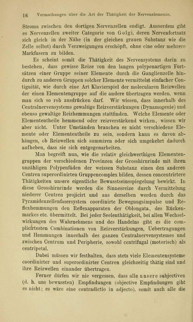 Stroma zwischen den dortigen Nervenzellen endigt. Ausserdem gibt es Nervenzellen zweiter Categorie von Golgi, deren Nervenfortsatz sich gleich in der Nähe (in der gleichen grauen Substanz wie die Zelle selbst) durch Verzweigungen erschöpft, ohne eine oder mehrere Markfasern zu bilden. Es scheint somit die Thätigkeit des Nervensystems darin zu bestehen, dass gewisse Reize von den langen polypenartigen Fort- sätzen einer Gruppe seiner Elemente durch die Ganglienzelle hin- durch zu anderen Gruppen solcher Elemente vermittelst einfacher Con- tiguität, wie durch eine Art Klavierspiel der molecularen Reizwellen der einen Elementengruppe auf die andere übertragen werden, wenn man sich so roh ausdrücken darf. Wir wissen, dass innerhalb des Centralnervensystems gewaltige Reizverstärkungen (Dynamogenie) und ebenso gewaltige Reizhemmungen stattfinden. Welche Elemente oder Elemententheile hemmend oder reizverstärkend wirken, wissen wir aber nicht. Unter Umständen brauchen es nicht verschiedene Ele- mente oder Elemententheile zu sein, sondern kann es davon ab- hängen, ob Reizwellen sich summiren oder sich umgekehrt dadurch aufheben, dass sie sich entgegenarbeiten. Man begreift nun, wie die relativ gleichwerthigen Elementen- gruppen der verschiedenen Provinzen der Grosshirnrinde mit ihren unzähligen Polypenfäden der weissen Substanz einen den anderen Centren superordinirten Gruppencomplex bilden, dessen concentrirtere Thätigkeiten unsere eigentliche Bewusstseinsspiegelung bewirkt, In diese Grosshirnrinde werden die Sinnesreize durch Vermittelung niederer Centren projicirt und aus derselben werden durch das Pyramidenzellenfasersystem coordinirte Bewegungsimpulse und Re- flexhemmungen den Reflexapparaten der Oblongata, des Rücken- markes etc. übermittelt. Bei jeder Seelenthätigkeit, bei allen Wechsel- wirkungen des Wahrnehmens und des Handelns gibt es die com- plicirtesten Combinationen von Reizverstärkungen, Uebertragungen und Hemmungen innerhalb des ganzen Centralnervensystemes und zwischen Centrum und Peripherie, sowohl centrifugal (motorisch) als centripetal. Dabei müssen wir festhalten, dass stets viele Elementensysteme coordinirter und superordinirter Centren gleichzeitig thätig sind und ihre Reizwellen einander übertragen. Ferner dürfen wir nie vergessen, dass alle unsere subjectiven (d. h. uns bewussten) Empfindungen (objective Empfindungen gibt es nicht; es wäre eine contradictio in adjecto). somit auch alle die