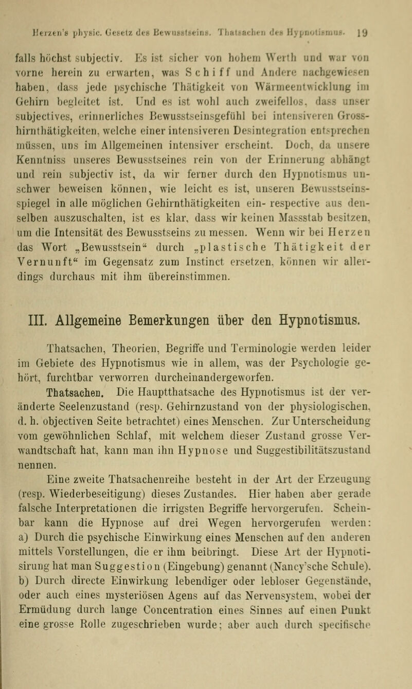 I!<■r/t a'e phjBic. Gesetz l'j falls höchst subjectiv. Es ist sicher von In.hon Werth und w. . vorne herein zu erwarten, was Schiff und Andere nachgen haben, dass jede psychische Thätigkeit von Wärmeentwicklung im Gehirn begleitet ist. und es ist wohl auch zweifeil« .subjectives, erinnerliches Bewusstseinsgeffihl bei intensiveren G hirnthätigkeiten, welche einer intensiveren Desintegration entspn müssen, uns im Allgemeinen intensiver erscheint Doch, da ansere Kenntniss unseres Bewusstseines rein von der Erinnerung abhängt und rein subjectiv ist, da wir ferner durch den Hypnotismm schwer beweisen können, wie leicht es ist, unseren Bewusstseins- spiegel in alle möglichen Gehirnthätigkeiten ein- respective aus den- selben auszuschalten, ist es klar, dass wir keinen Massstab besitzen. um die Intensität des Bewusstseins zu messen. Wenn wir bei Herzen das Wort „Bewusstsein durch „plastische Thätigkeit der Vernunft im Gegensatz zum Instinct ersetzen, können wir aller- dings durchaus mit ihm übereinstimmen. III. Allgemeine Bemerkungen über den Hypnotismus. Thatsachen, Theorien, Begriffe und Terminologie werden leider im Gebiete des Hypnotismus wie in allem, was der Psychologie ge- hört, furchtbar verworren durcheinandergeworfen. Thatsachen. Die Hauptthatsache des Hypnotismus ist der ver- änderte Seelenzustand (resp. Gehirnzustand von der physiologischen, d. h. objeetiven Seite betrachtet) eines Menschen. Zur Unterscheidung vom gewöhnlichen Schlaf, mit welchem dieser Zustand grosse Ver- wandtschaft hat, kann man ihn Hypnose und Suggestibilitätszustand nennen. Eine zweite Thatsachenreihe besteht in der Art der Erzeugung (resp. Wiederbeseitigung) dieses Zustandes. Hier haben aber gerade falsche Interpretationen die irrigsten Begriffe hervorgerufen. Schein- bar kann die Hypnose auf drei Wegen hervorgerufen werden: a) Durch die psychische Einwirkung eines Menschen auf den anderen mittels Vorstellungen, die er ihm beibringt. Diese Art der Hypnoti- sirung hat man Suggestion (Eingebung) genannt (Nancy'sche Schule). b) Durch directe Einwirkung lebendiger oder lebloser Gegenstände, oder auch eines mysteriösen Agens auf das Nervensystem, wobei der Ermüdung durch lange Concentration eines Sinnes auf einen Punkt eine grosse Rolle zugeschrieben wurde: aber auch durch speeifische