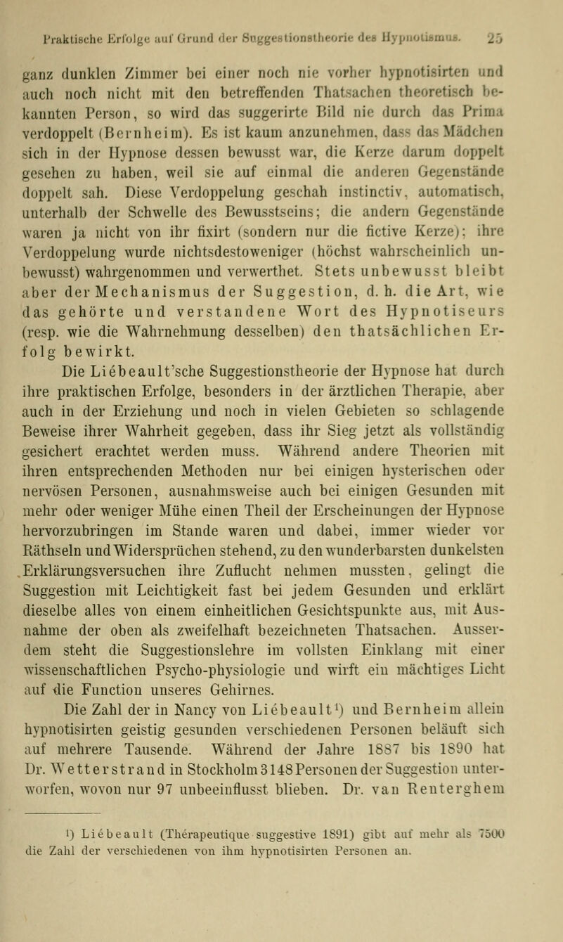 Praktische Erfolge auf Grand dei ganz dunklen Zimmer bei einer noch Die vorher hypnotisirten und auch noch nicht mit den betreffenden Thatsachen theoretißeli be- kannten Person, so wird das suggerirte Bild Die durch das; Prima verdoppelt (Bernheim). Es ist kaum anzunehmen, dasfl da- Mädchen sich in der Hypnose dessen bewusst war, die Kerze darum doppelt gesehen zu haben, weil sie auf einmal die anderen Gegenstände doppelt sah. Diese Verdoppelung geschah instinetiv. automatisch, unterhalb der Schwelle des Bewusstseins; die andern Gegenstände waren ja nicht von ihr fixirt (sundern nur die fictive Kerze): ihre Verdoppelung wurde nichtsdestoweniger (höchst wahrscheinlich un- bewusst) wahrgenommen und verwerthet. Stets unbewusst bleibt aber der Mechanismus der Suggestion, d.h. die Art, wie das gehörte und verstandene Wort des Hypnotiseurs (resp. wie die Wahrnehmung desselben) den thatsächliehen Er- folg bewirkt. Die Liebeault'sche Suggestionstheorie der Hypnose hat durch ihre praktischen Erfolge, besonders in der ärztlichen Therapie, aber auch in der Erziehung und noch in vielen Gebieten so schlagende Beweise ihrer Wahrheit gegeben, dass ihr Sieg jetzt als vollständig gesichert erachtet werden muss. Während andere Theorien mit ihren entsprechenden Methoden nur bei einigen hysterischen oder nervösen Personen, ausnahmsweise auch bei einigen Gesunden mit mehr oder weniger Mühe einen Theil der Erscheinungen der Hypnose hervorzubringen im Stande waren und dabei, immer wieder vor Räthseln und Widersprüchen stehend, zu den wunderbarsten dunkelsten Erklärungsversuchen ihre Zuflucht nehmen mussten. gelingt die Suggestion mit Leichtigkeit fast bei jedem Gesunden und erklärt dieselbe alles von einem einheitlichen Gesichtspunkte aus, mit Aus- nahme der oben als zweifelhaft bezeichneten Thatsachen. Ausser- dem steht die Suggestionslehre im vollsten Einklang mit einer wissenschaftlichen Psycho-physiologie und wirft ein mächtiges Licht auf die Function unseres Gehirnes. Die Zahl der in Nancy von Liebeault1) und Bernheim allein hypnotisirten geistig gesunden verschiedenen Personen beläuft sich auf mehrere Tausende. Während der Jahre 18S7 bis 1890 hat Dr. Wetterstrand in Stockholm 3148Personen der Suggestion unter- worfen, wovon nur 97 unbeeinflusst blieben. Dr. van Renterghem t) Liebeault (Therapeutique suggestive 1891) gibt auf mehr als 7500 die Zahl der verschiedenen von ihm hypnotisirten Personen an.