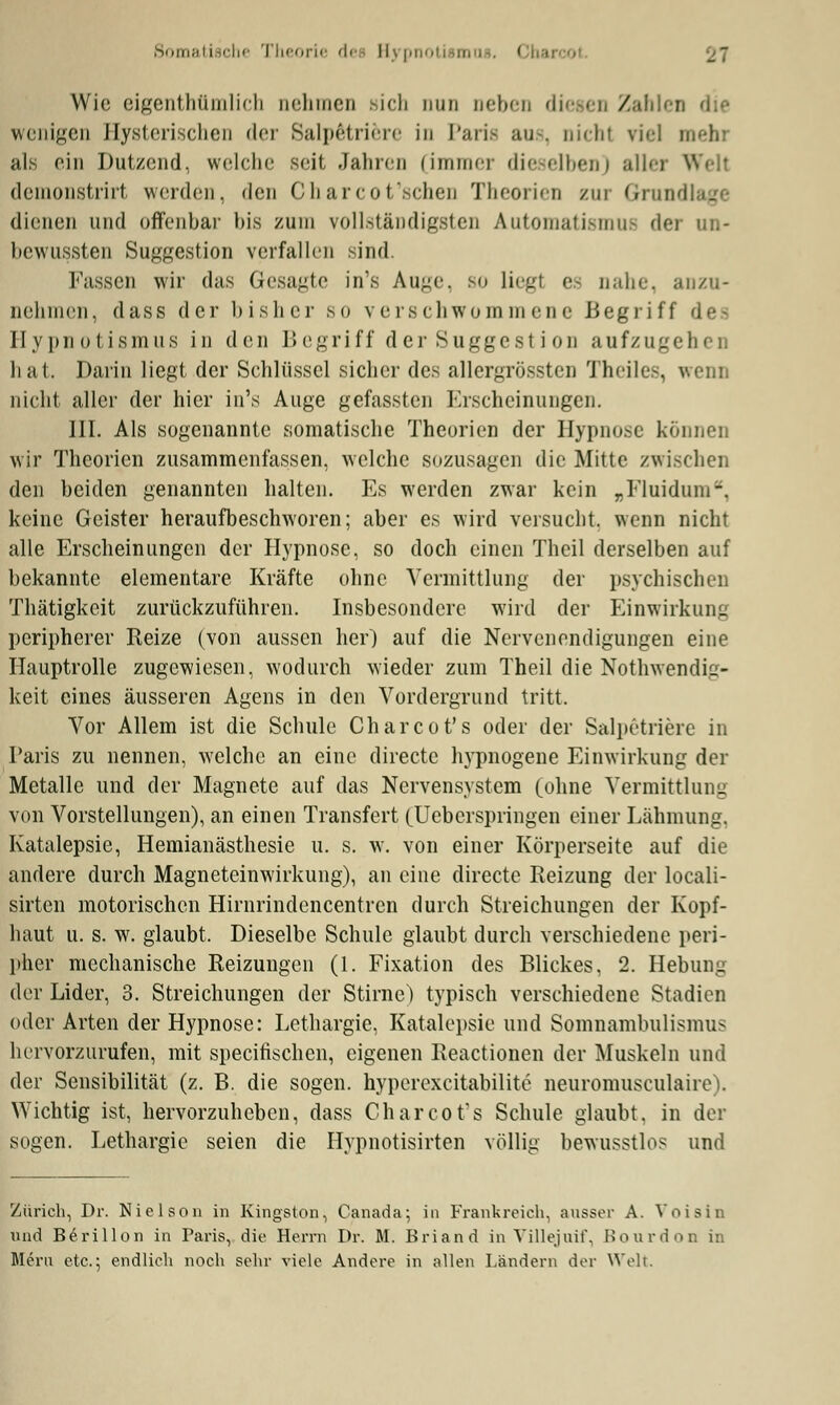 Somatische Theorie dei ll> pi Wie eigentümlich nehmen »ich nun oeben die • / wenigen Hysterischen der Salpötriere in Paris ans, nicht viel mehi als ein Dutzend, welche seit Jahren (immer dieselben) aller Well demonstrirt werden, den Charcot'schen Theorien rar Grün dienen und offenbar bis zum vollständigsten AutomatismuE der un- bewußten Suggestion verfallen sind. Fassen wir das Gesagte in's Auge, so liegl es uahe, anzu- Dehmen, dass der bisher so verschwommene Begriff des Hypnotismus in den Begriff der Suggestion aufzugehen hat. Darin liegt der Schlüssel sicher des allergrössten Theiles, wenn nicht aller der hier in's Auge gefassten Erscheinungen. III. Als sogenannte somatische Theorien der Hypnose können wir Theorien zusammenfassen, welche sozusagen die Mitte zwischen den beiden genannten halten. Es werden zwar kein „Eluidum-. keine Geister heraufbeschworen; aber es wird versucht, wenn nicht alle Erscheinungen der Hypnose, so doch einen Theil derselben auf bekannte elementare Kräfte ohne Vermittlung der psychischen Thätigkeit zurückzuführen. Insbesondere wird der Einwirkung peripherer Reize (von aussen her) auf die Nervenendigungen eine Hauptrolle zugewiesen, wodurch wieder zum Theil die Notwendig- keit eines äusseren Agens in den Vordergrund tritt. Vor Allem ist die Schule Charcot's oder der Salpetriere in Paris zu nennen, welche an eine direetc hypnogene Einwirkung der Metalle und der Magnete auf das Nervensystem (ohne Vermittlung von Vorstellungen), an einen Transfert (Ueberspringen einer Lähmung. Katalepsie, Hemianästhesie u. s. w. von einer Körperseite auf die andere durch Magneteinwirkung), an eine direetc Reizung der locali- sirten motorischen Hirnrindencentren durch Streichungen der Kopf- haut u. s. w. glaubt, Dieselbe Schule glaubt durch verschiedene peri- pher mechanische Reizungen (1. Fixation des Blickes, 2. Hebung der Lider, 3. Streichungen der Stirne) typisch verschiedene Stadien oder Arten der Hypnose: Lethargie. Katalepsie und Somnambulismus hervorzurufen, mit speeifischen, eigenen Reactionen der Muskeln und der Sensibilität (z. B. die sogen, hyperexcitabilite neuromusculaire). Wichtig ist, hervorzuheben, dass Charcot's Schule glaubt, in der sogen. Lethargie seien die Hypnotisirten völlig bewusstlo? und Zürich, Dr. Nielsen in Kingston, Canada; in Frankreich, ausser A. Voisin Und Berillon in Paris, die Herrn Dr. M. Briand in Villejuif, Bourdon in Mern etc.; endlich noch sehr viele Andere in allen Ländern der Weh.