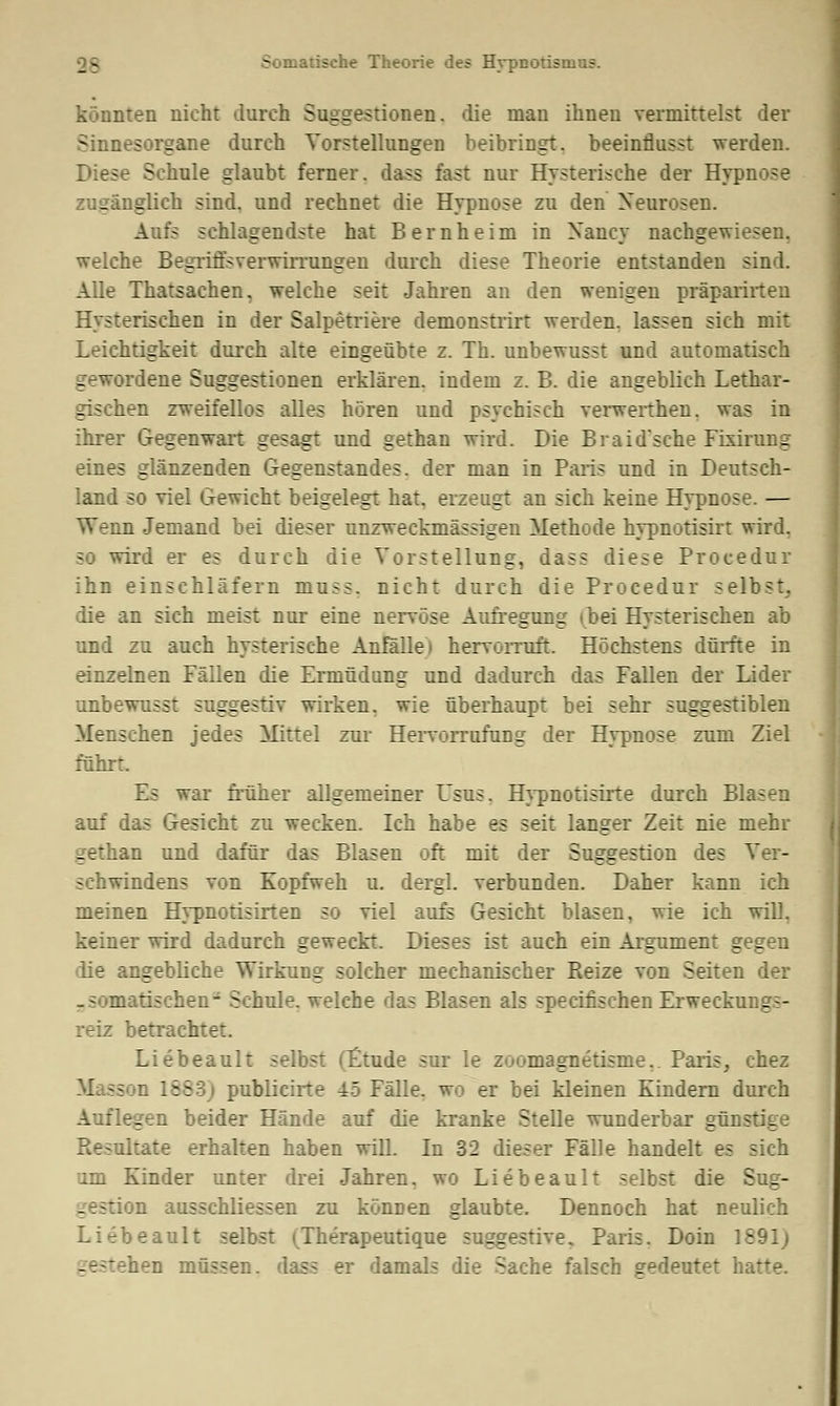 Somatische Theorie des Hrpnotismus. könnten nicht durch Suggestionen, die man ihnen vermittelst der Sinnesorgane durch Vorstellungen beibringt, beeinflusst werden. Diese Schule glaubt ferner, dass fast nur Hysterische der Hypnose zugänglich sind, und rechnet die Hypnose zu den Neurosen. Aufs schlagendste hat Bernheim in Nancy nachgewiesen, welche Begriffsverwirrungen durch diese Theorie entstanden sind. Alle Thatsachen, welche seit Jahren an den wenigen präparüten Hysterischen in der Salpetriere demonstrirt werden, lassen sich mit Leichtigkeit durch alte eingeübte z. Th. unbewusst und automatisch gewordene Suggestionen erklären, indem z. B. die angeblich Lethar- gischen zweifellos alles hören und psychisch verwerthen. was in ihrer Gegenwart gesagt und gethan wird. Die Braid'sche Fixirung eines glänzenden Gegenstandes, der man in Paris und in Deutsch- land so viel Gewicht beigelegt hat. erzeugt an sich keine Hypnose. — m Jemand bei dieser unzweckmässigen Methode hypnotisirt wird, so wird er es durch die Vorstellung, dass diese Procedur ihn einschläfern muss. nicht durch die Procedur selbst, die an sich meist nur eine nervöse Aufregung »bei Hysterischen ab und zu auch hysterische Anfälle) hervorruft. Höchstens dürfte in einzelnen Fällen die Ermüdung und dadurch das Fallen der Lider unbewusst suggestiv wirken, wie überhaupt bei sehr suggestiblen Menschen jedes Mittel zur Hervorrufung der Hypnose zum Ziel führt. Es war früher allgemeiner Usus. Hypnotisirte durch Blasen auf das Gesicht zu wecken. Ich habe es seit langer Zeit nie mehr gethan und dafür das Blasen oft mit der Suggestion des Ver- schwindens von Kopfweh u. dergl. verbunden. Daher kann ich meinen Hypnotisirten so viel aufs Gesicht blasen, wie ich will, keiner wird dadurch geweckt. Dieses ist auch ein Argument gegen die angebliche Wirkung solcher mechanischer Reize von Seiten der .somatischen- Schule, welche das Blasen als specifischen Erweckungs- reiz betrachtet. Liebeault selbst (litude sur le zoomagnetisme.. Paris, chez d 15 9: publicirte 45 Fälle, wo er bei kleinen Kindern durch Auflegen beider Hände auf die kranke Stelle wunderbar günstige Resultate erhalten haben will. In 32 dieser Fälle handelt es sich um Kinder unter drei Jahren, wo Liebeault selbst die Sug- n ausschliessen zu können glaubte. Dennoch hat neulich Liebeault selbst (Therapeutique suggestive. Paris. Doin 1891; gestehen müssen, dass er damals die Sache falsch gedeutet hatte.