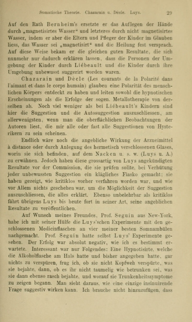 I beorie. < \ih7.*rh:: Auf den Ratfa Lern heim- - Sande durch „magnetisirl er und letzteres durch nicht majinetisirte- Wasser, indem er aber die Eltern und Pfleger der Kinder im Glauber. das Wasser Bei »nagnetisirt und die Heilung : pradL Auf diese Weise bekam er die gleiches guten Resultate, nunmehr nur dadurch erklären lassen, daas die Personen dei gebung der Kinder durch Liebeault und die Kinder durch ihre Umgebung onbewnssf suggerirt worden waren. Chazarain und Decle (Les conrants de la Polaris dans laimant et dans le corps humain) glauben eine Polarität de- mensch- lichen Körpers entdeckt zu haben und leiten sowohl die hypnot- Erscheinungen als die Erfolge der sogen. Metallotherapie von der- selben ab. Xoch viel weniger als bei Liebeault's Kindern sind hier die Suggestion und die Autosuggestion auszuschliessen. am allerwenigsten, wenn man die oberflächlichen Beobachtungen der Autoren liest, die mir alle oder fast alle Suggestionen von I. rikern zu sein scheinen. Endlich wäre noch die angebliche Wirkung der Arzneimittel ä distauce oder durch Anlegung des hermetisch verschlossenen Glases, worin sie sich befinden, auf dem Nacken u. s. w. (Luya u. A.) zu erwähnen. Jedoch haben diese grossartig von Luys angekündigten Resultate vor der Commission. die sie prüfen sollte, bei Verhütung jeder unbewussten Suggestion ein klägliches Fiasko gemacht: sie haben gezeigt, wie kritiklos vorher verfahren worden war. und wie vor Allem nichts geschehen war. um die Möglichkeit der Suggestion auszuschliessen, die alles erklärt. Ebenso unbelehrbar als kritiklos fährt übrigens L u y s bis heute fort in seiner Art. seine angeblichen Resultate zu veröffentlichen. Auf Wunsch meines Freundes. Prüf. Seguin aus New-York, habe ich mit seiner Hülfe die Luvs'schcn Experimente mit dei - schlossenen Medicinflaschen au vier meiner besten Somnambulen nachgemacht. Prof. Seguin hatte selbst Luys' Experiment - - sehen. Der Erfolg war absolut negativ, wie ich es bestimmt er- wartete. Interessant war nur Folgendes: Eine Hypnotisirte, welche die Alkoholflasche am Hals hatte und bisher angegeben hatte. - nichts zu verspüren, trug ich. ob sie nicht Kopfweh verspürt« sie bejahte, dann, ob es ihr nicht taumelig wie betrunken sei, sie dann ebenso rasch bejahte, und worauf sie Trunkenheitssymptome zu zeigen begann. Man sieht daraus, wie eine einzige insinuirende Frage suggestiv wirken kann. Ich brauche nicht hinzuzufügen.