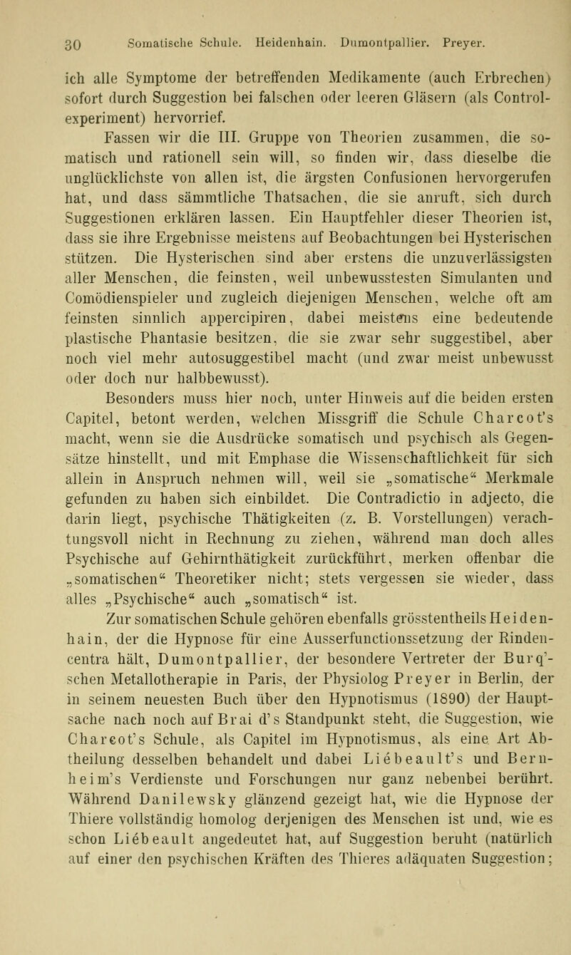 ich alle Symptome der betreffenden Medikamente (auch Erbrechen) sofort durch Suggestion bei falschen oder leeren Gläsern (als Control- experiment) hervorrief. Fassen wir die III. Gruppe von Theorien zusammen, die so- matisch und rationell sein will, so finden wir, dass dieselbe die unglücklichste von allen ist, die ärgsten Confusionen hervorgerufen hat, und dass sämmtliche Thatsachen, die sie anruft, sich durch Suggestionen erklären lassen. Ein Hauptfehler dieser Theorien ist, dass sie ihre Ergebnisse meistens auf Beobachtungen bei Hysterischen stützen. Die Hysterischen sind aber erstens die unzuverlässigsten aller Menschen, die feinsten, weil unbewusstesten Simulanten und Comödienspieler und zugleich diejenigen Menschen, welche oft am feinsten sinnlich appercipiren, dabei meistens eine bedeutende plastische Phantasie besitzen, die sie zwar sehr suggestibel, aber noch viel mehr autosuggestibel macht (und zwar meist unbewusst oder doch nur halbbewusst). Besonders muss hier noch, unter Hinweis auf die beiden ersten Capitel, betont werden, welchen Missgriff die Schule Charcot's macht, wenn sie die Ausdrücke somatisch und psychisch als Gegen- sätze hinstellt, und mit Emphase die Wissenschaftlichkeit für sich allein in Anspruch nehmen will, weil sie „somatische Merkmale gefunden zu haben sich einbildet. Die Contradictio in adjecto, die darin liegt, psychische Thätigkeiten (z. B. Vorstellungen) verach- tungsvoll nicht in Rechnung zu ziehen, während man doch alles Psychische auf Gehirnthätigkeit zurückführt, merken offenbar die „somatischen Theoretiker nicht; stets vergessen sie wieder, dass alles „Psychische auch „somatisch ist. Zur somatischen Schule gehören ebenfalls grösstenteils Heiden- hain, der die Hypnose für eine Ausserfunctionssetzung der Rinden- centra hält, Dumontpallier, der besondere Vertreter der Burq'- schen Metallotherapie in Paris, der Physiolog Preyer in Berlin, der in seinem neuesten Buch über den Hypnotismus (1890) der Haupt- sache nach noch auf Brai d's Standpunkt steht, die Suggestion, wie Chareot's Schule, als Capitel im Hypnotismus, als eine Art Ab- theilung desselben behandelt und dabei Liebeault's und Bern- heim's Verdienste und Forschungen nur ganz nebenbei berührt. Während Danilewsky glänzend gezeigt hat, wie die Hypnose der Thiere vollständig homolog derjenigen des Menschen ist und, wie es schon Liebeault angedeutet hat, auf Suggestion beruht (natürlich auf einer den psychischen Kräften des Thieres adäquaten Suggestion;